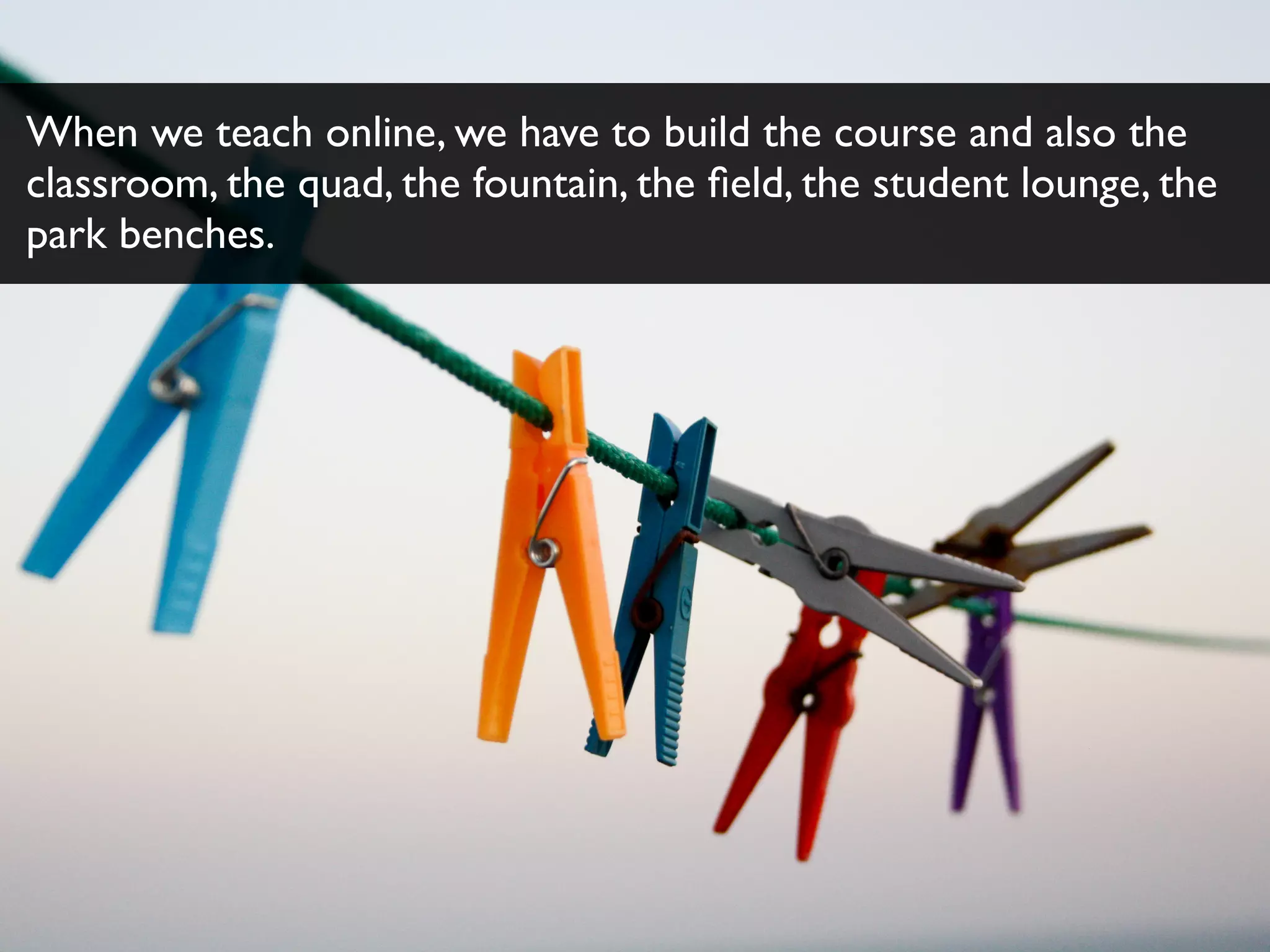When we teach online, we have to build the course and also the
classroom, the quad, the fountain, the ﬁeld, the student lounge, the
park benches.
 