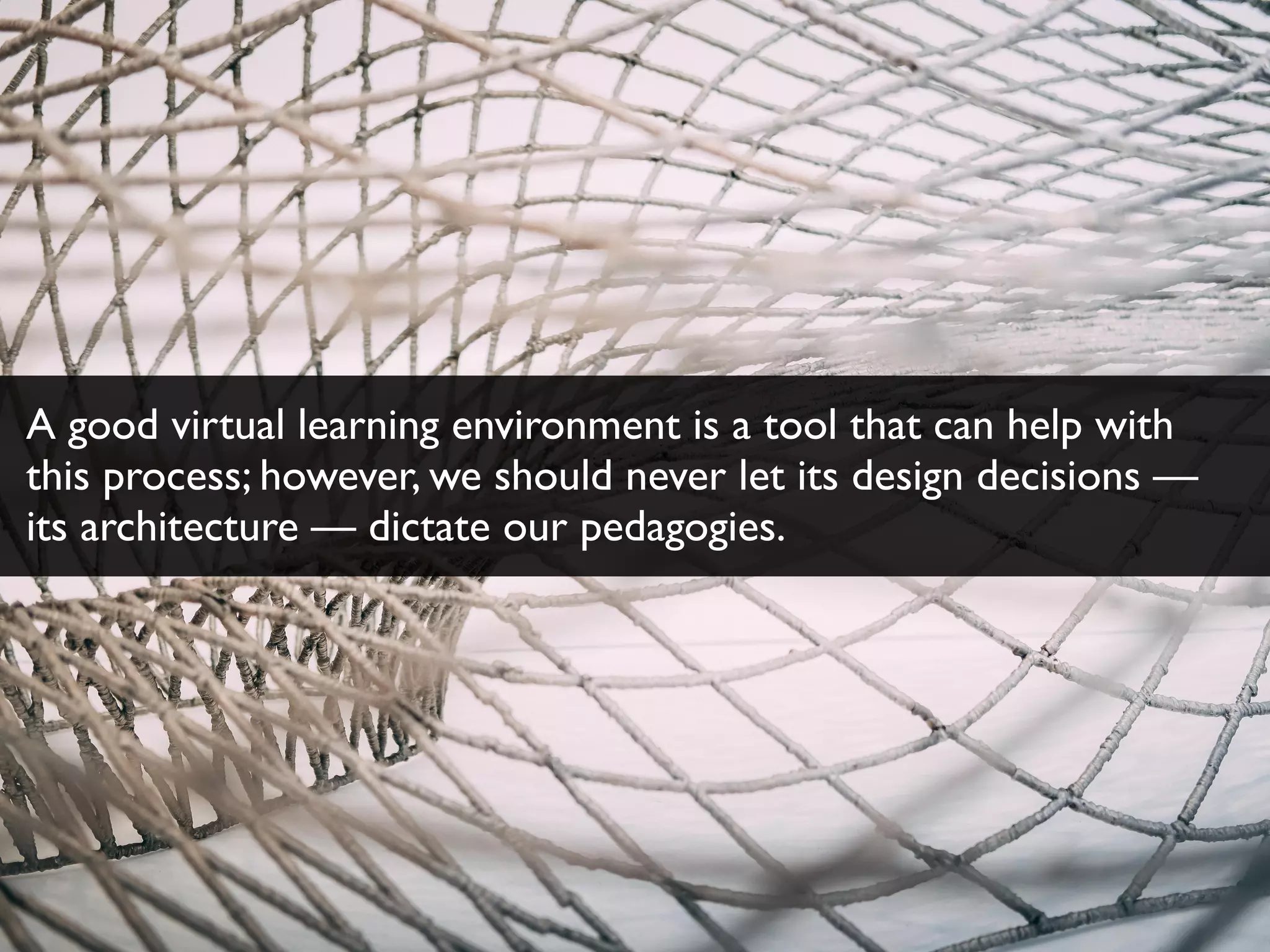 A good virtual learning environment is a tool that can help with
this process; however, we should never let its design decisions —
its architecture — dictate our pedagogies.
 