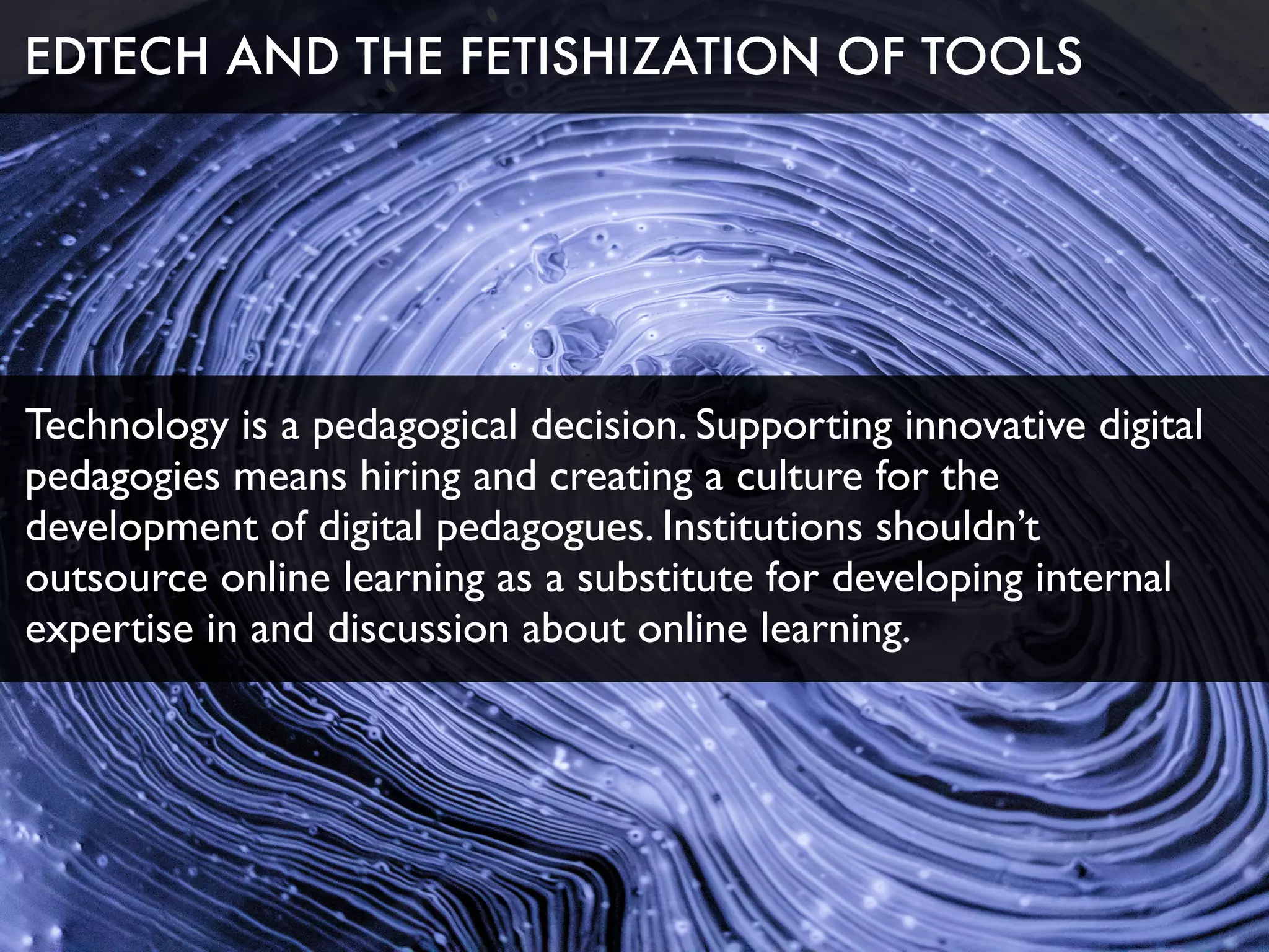 Technology is a pedagogical decision. Supporting innovative digital
pedagogies means hiring and creating a culture for the
development of digital pedagogues. Institutions shouldn’t
outsource online learning as a substitute for developing internal
expertise in and discussion about online learning.
EDTECH AND THE FETISHIZATION OF TOOLS
 