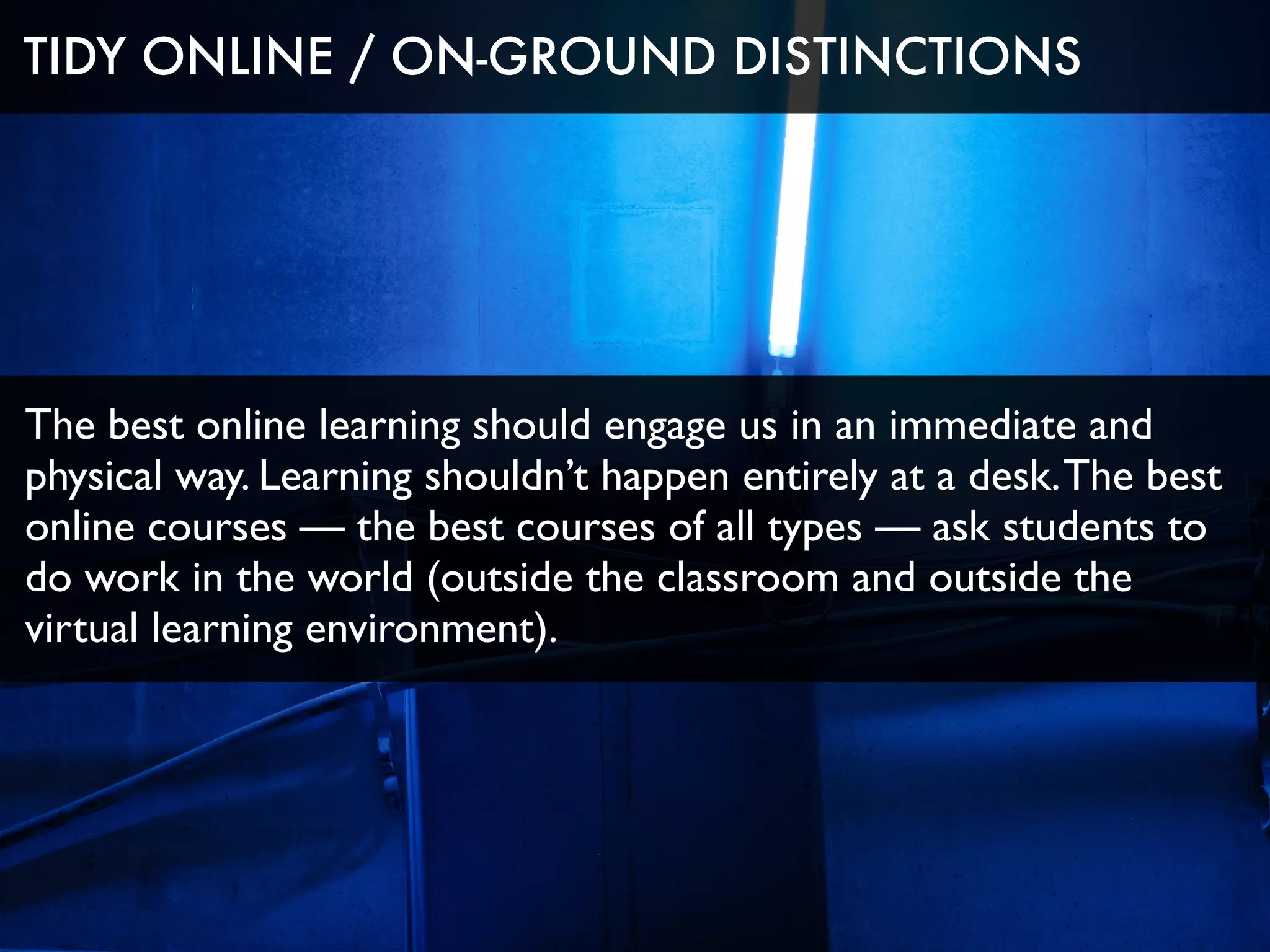 The best online learning should engage us in an immediate and
physical way. Learning shouldn’t happen entirely at a desk.The best
online courses — the best courses of all types — ask students to
do work in the world (outside the classroom and outside the
virtual learning environment).
TIDY ONLINE / ON-GROUND DISTINCTIONS
 
