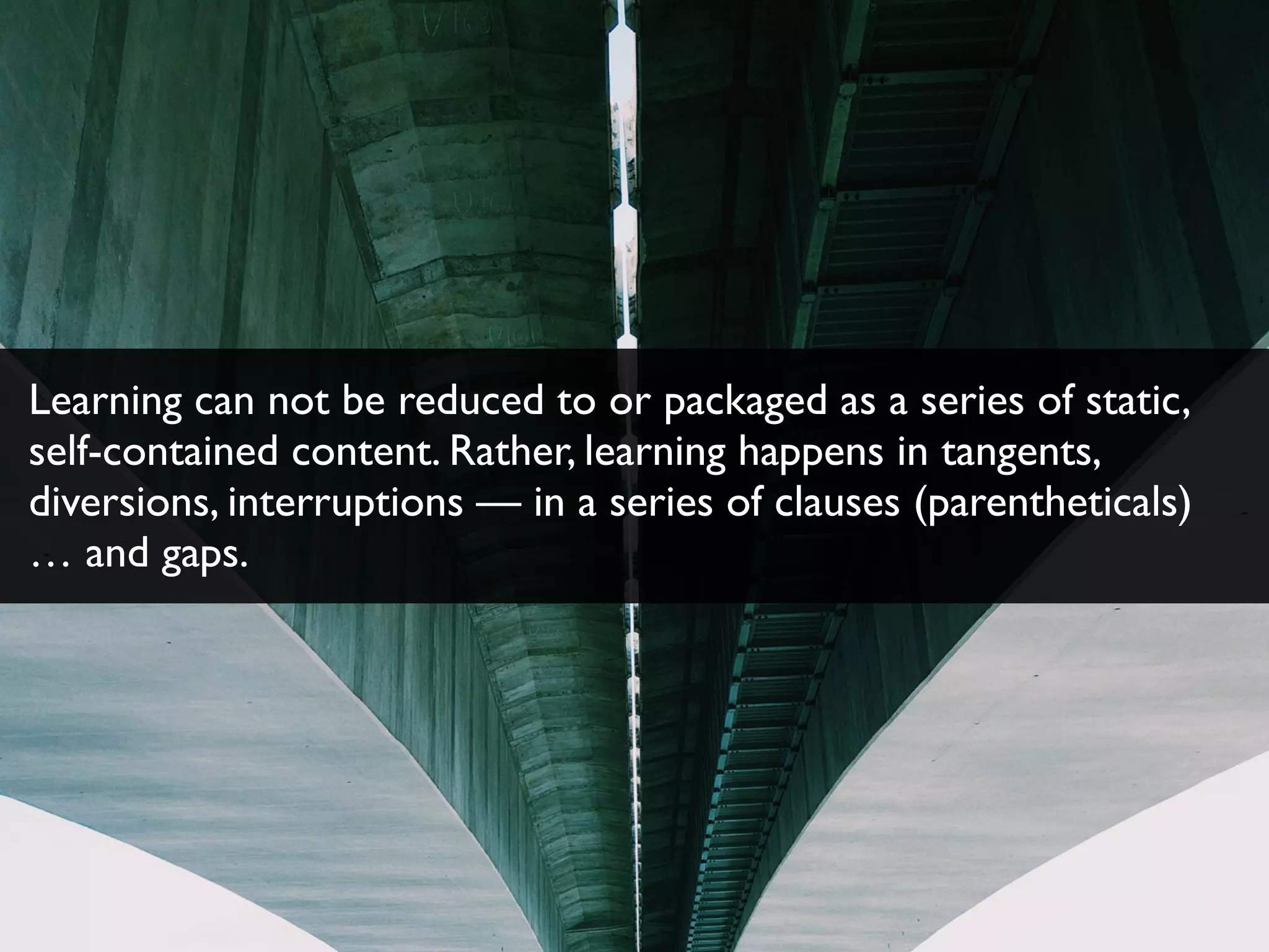 Learning can not be reduced to or packaged as a series of static,
self-contained content. Rather, learning happens in tangents,
diversions, interruptions — in a series of clauses (parentheticals)
… and gaps.
 