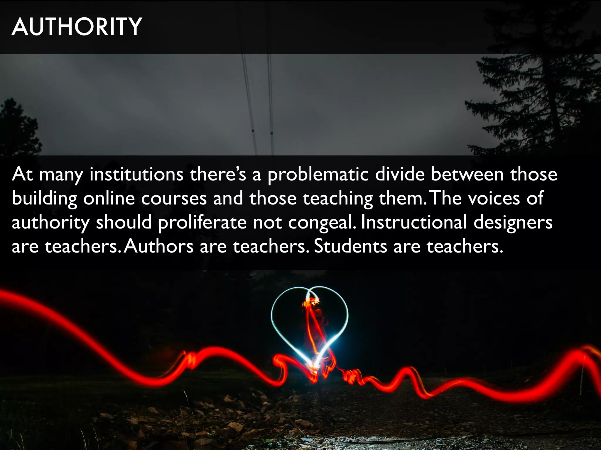 At many institutions there’s a problematic divide between those
building online courses and those teaching them.The voices of
authority should proliferate not congeal. Instructional designers
are teachers.Authors are teachers. Students are teachers.
AUTHORITY
 