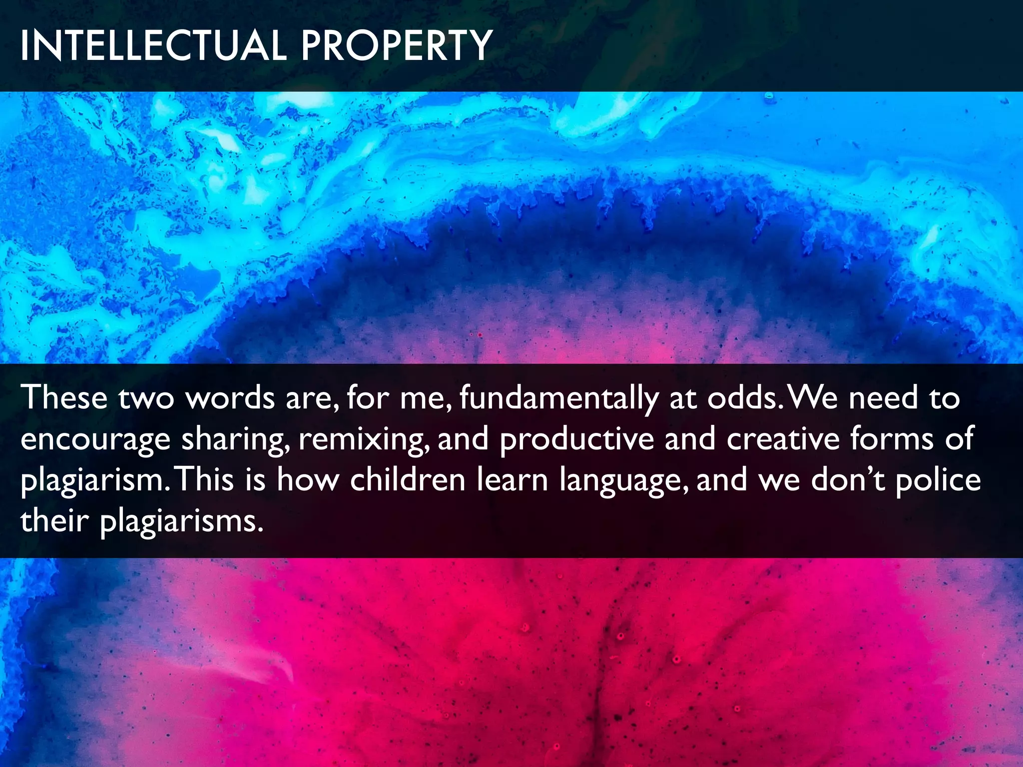 These two words are, for me, fundamentally at odds.We need to
encourage sharing, remixing, and productive and creative forms of
plagiarism.This is how children learn language, and we don’t police
their plagiarisms.
INTELLECTUAL PROPERTY
 