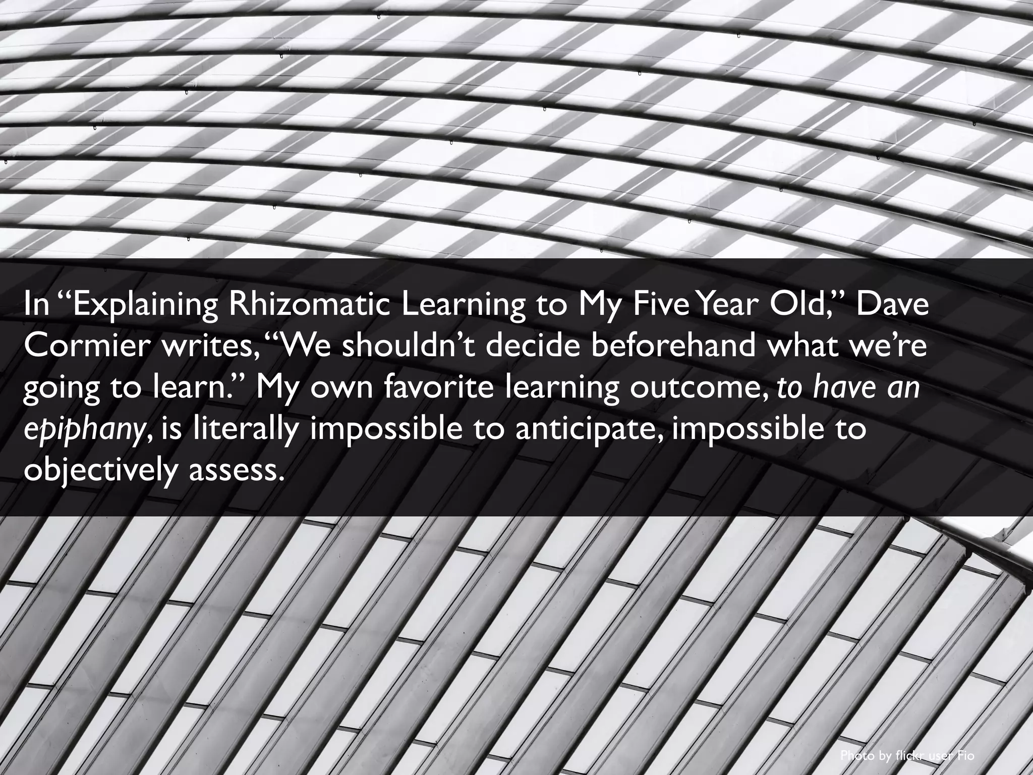 Photo by ﬂickr user Fio
In “Explaining Rhizomatic Learning to My FiveYear Old,” Dave
Cormier writes,“We shouldn’t decide beforehand what we’re
going to learn.” My own favorite learning outcome, to have an
epiphany, is literally impossible to anticipate, impossible to
objectively assess.
 