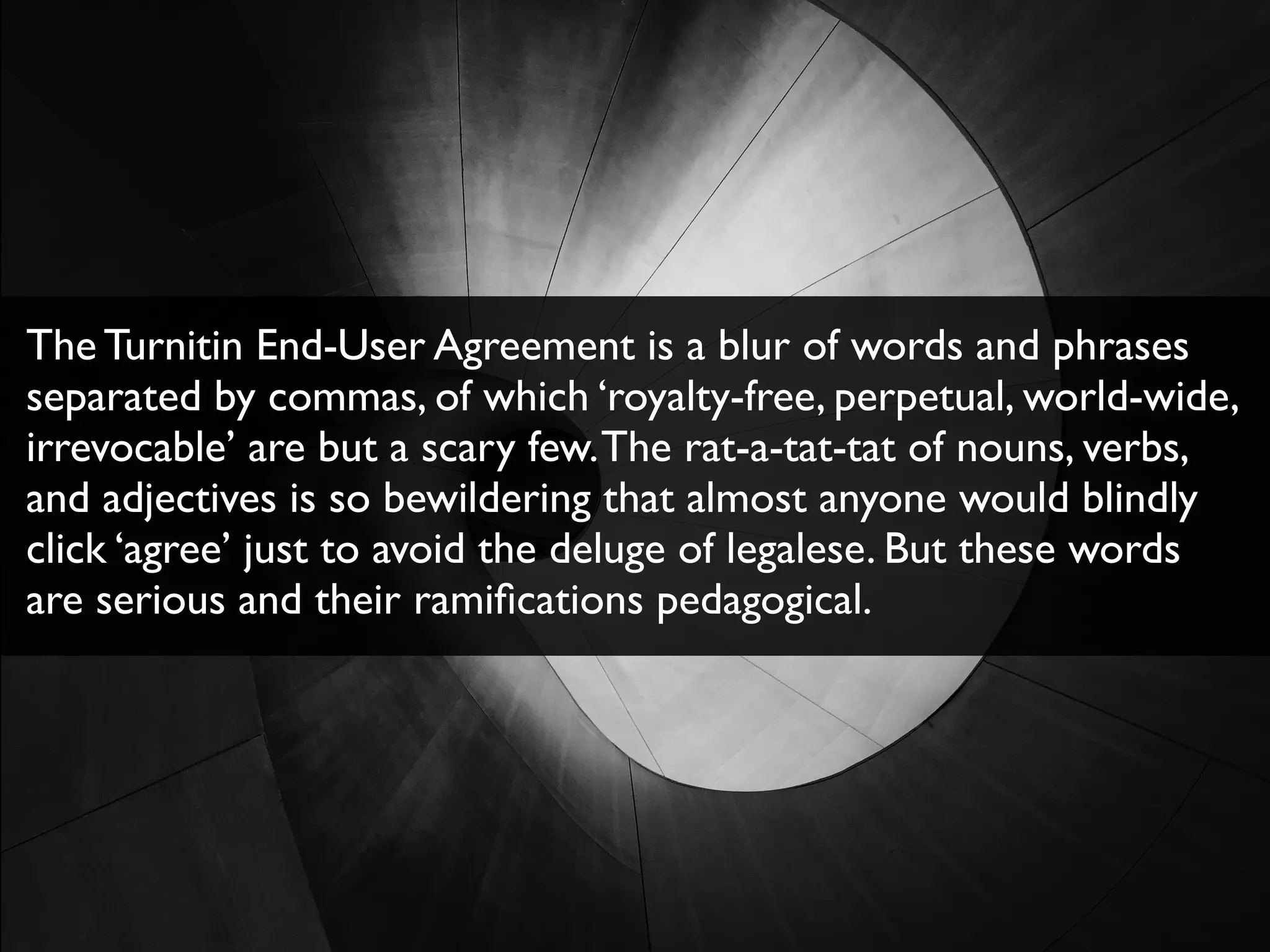 The Turnitin End-User Agreement is a blur of words and phrases
separated by commas, of which ‘royalty-free, perpetual, world-wide,
irrevocable’ are but a scary few.The rat-a-tat-tat of nouns, verbs,
and adjectives is so bewildering that almost anyone would blindly
click ‘agree’ just to avoid the deluge of legalese. But these words
are serious and their ramiﬁcations pedagogical.
 