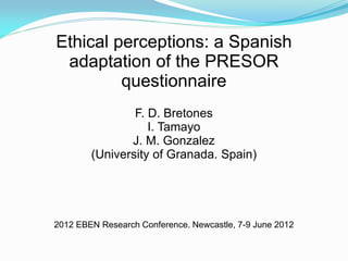 Ethical perceptions: a Spanish
 adaptation of the PRESOR
         questionnaire
                F. D. Bretones
                   I. Tamayo
               J. M. Gonzalez
        (University of Granada. Spain)




2012 EBEN Research Conference. Newcastle, 7-9 June 2012
 