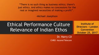 Ethical Performance Culture
Relevance of Indian Ethos
Dr. Harry CD
CHRO -Ascend Telecom
Institute of
Directors – London
Convention
October 25, 2017
“There is no such thing as business ethics; there’s
just ethics. And ethics makes no concessions for the
real or imagined necessities of making a profit”.
-Michael Josephson
 