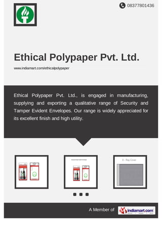 08377801436
A Member of
Ethical Polypaper Pvt. Ltd.
www.indiamart.com/ethicalpolypaper
Ethical Polypaper Pvt. Ltd., is engaged in manufacturing,
supplying and exporting a qualitative range of Security and
Tamper Evident Envelopes. Our range is widely appreciated for
its excellent finish and high utility.
 