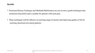 06/01/2025 Institutional Human Ethical Committee, Chitkara University, Pu
njab
11
Benefits
• Positional Release Technique and Maitland Mobilization are non invasive gentle techniques that
minimizes discomfort and is suitable for patients with neck pain.
• These techniques will be effective in restoring range of motion and improving quality of life by
restoring functional movement patterns.
 