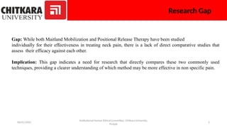 06/01/2025 2
Research Gap
Gap: While both Maitland Mobilization and Positional Release Therapy have been studied
individually for their effectiveness in treating neck pain, there is a lack of direct comparative studies that
assess their efficacy against each other.
Implication: This gap indicates a need for research that directly compares these two commonly used
techniques, providing a clearer understanding of which method may be more effective in non specific pain.
Institutional Human Ethical Committee, Chitkara University,
Punjab
 