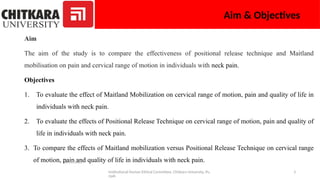 Institutional Human Ethical Committee, Chitkara University, Pu
njab
3
Aim & Objectives
Aim
The aim of the study is to compare the effectiveness of positional release technique and Maitland
mobilisation on pain and cervical range of motion in individuals with neck pain.
Objectives
1. To evaluate the effect of Maitland Mobilization on cervical range of motion, pain and quality of life in
individuals with neck pain.
2. To evaluate the effects of Positional Release Technique on cervical range of motion, pain and quality of
life in individuals with neck pain.
3. To compare the effects of Maitland mobilization versus Positional Release Technique on cervical range
of motion, pain and quality of life in individuals with neck pain.
06/01/2025
 