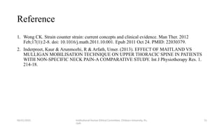 06/01/2025 Institutional Human Ethical Committee, Chitkara University, Pu
njab
31
Reference
1. Wong CK. Strain counter strain: current concepts and clinical evidence. Man Ther. 2012
Feb;17(1):2-8. doi: 10.1016/j.math.2011.10.001. Epub 2011 Oct 24. PMID: 22030379.
2. Inderpreet, Kaur & Arunmozhi, R & Arfath, Umer. (2013). EFFECT OF MAITLAND VS
MULLIGAN MOBILISATION TECHNIQUE ON UPPER THORACIC SPINE IN PATIENTS
WITH NON-SPECIFIC NECK PAIN-A COMPARATIVE STUDY. Int J Physiotherapy Res. 1.
214-18.
 