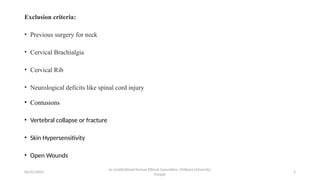 06/01/2025 5
Exclusion criteria:
• Previous surgery for neck
• Cervical Brachialgia
• Cervical Rib
• Neurological deficits like spinal cord injury
• Contusions
• Vertebral collapse or fracture
• Skin Hypersensitivity
• Open Wounds
In cerstitutional Human Ethical Committee, Chitkara University,
Punjab
 