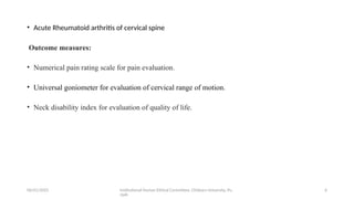 06/01/2025 Institutional Human Ethical Committee, Chitkara University, Pu
njab
6
• Acute Rheumatoid arthritis of cervical spine
Outcome measures:
• Numerical pain rating scale for pain evaluation.
• Universal goniometer for evaluation of cervical range of motion.
• Neck disability index for evaluation of quality of life.
 