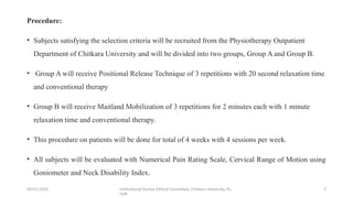 06/01/2025 Institutional Human Ethical Committee, Chitkara University, Pu
njab
7
Procedure:
• Subjects satisfying the selection criteria will be recruited from the Physiotherapy Outpatient
Department of Chitkara University and will be divided into two groups, Group A and Group B.
• Group A will receive Positional Release Technique of 3 repetitions with 20 second relaxation time
and conventional therapy
• Group B will receive Maitland Mobilization of 3 repetitions for 2 minutes each with 1 minute
relaxation time and conventional therapy.
• This procedure on patients will be done for total of 4 weeks with 4 sessions per week.
• All subjects will be evaluated with Numerical Pain Rating Scale, Cervical Range of Motion using
Goniometer and Neck Disability Index.
 