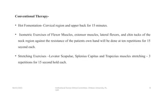 06/01/2025 Institutional Human Ethical Committee, Chitkara University, Pu
njab
8
Conventional Therapy-
• Hot Fomentation- Cervical region and upper back for 15 minutes.
• Isometric Exercises of Flexor Muscles, extensor muscles, lateral flexors, and chin tucks of the
neck region against the resistance of the patients own hand will be done at ten repetitions for 15
second each.
• Stretching Exercises –Levator Scapulae, Splenius Capitus and Trapezius muscles stretching - 3
repetitions for 15 second hold each.
 