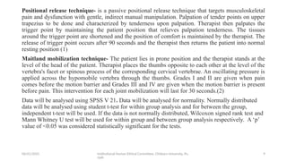 06/01/2025 Institutional Human Ethical Committee, Chitkara University, Pu
njab
9
Positional release technique- is a passive positional release technique that targets musculoskeletal
pain and dysfunction with gentle, indirect manual manipulation. Palpation of tender points on upper
trapezius to be done and characterized by tenderness upon palpation. Therapist then palpates the
trigger point by maintaining the patient position that relieves palpation tenderness. The tissues
around the trigger point are shortened and the position of comfort is maintained by the therapist. The
release of trigger point occurs after 90 seconds and the therapist then returns the patient into normal
resting position (1)
Maitland mobilization technique- The patient lies in prone position and the therapist stands at the
level of the head of the patient. Therapist places the thumbs opposite to each other at the level of the
vertebra's facet or spinous process of the corresponding cervical vertebrae. An oscillating pressure is
applied across the hypomobile vertebra through the thumbs. Grades I and II are given when pain
comes before the motion barrier and Grades III and IV are given when the motion barrier is present
before pain. This intervention for each joint mobilization will last for 30 seconds.(2)
Data will be analysed using SPSS V 21. Data will be analysed for normality. Normally distributed
data will be analysed using student t-test for within group analysis and for between the group,
independent t-test will be used. If the data is not normally distributed, Wilcoxon signed rank test and
Mann Whitney U test will be used for within group and between group analysis respectively. A ‘p’
value of <0.05 was considered statistically significant for the tests.
 