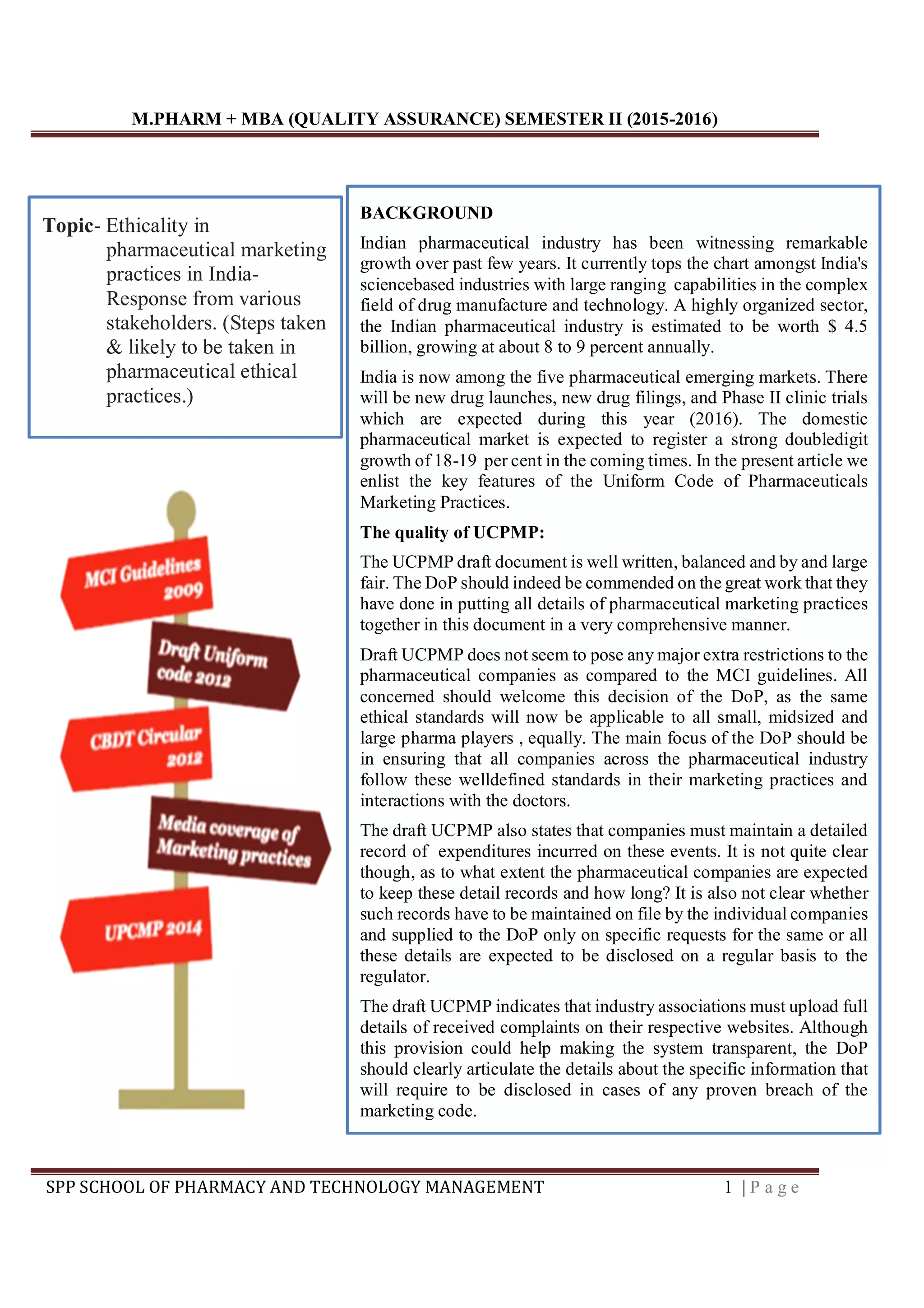 M.PHARM + MBA (QUALITY ASSURANCE) SEMESTER II (2015-2016)
SPP SCHOOL OF PHARMACY AND TECHNOLOGY MANAGEMENT 1 | P a g e
BACKGROUND
Indian pharmaceutical industry has been witnessing remarkable
growth over past few years. It currently tops the chart amongst India's
sciencebased industries with large ranging capabilities in the complex
field of drug manufacture and technology. A highly organized sector,
the Indian pharmaceutical industry is estimated to be worth $ 4.5
billion, growing at about 8 to 9 percent annually.
India is now among the five pharmaceutical emerging markets. There
will be new drug launches, new drug filings, and Phase II clinic trials
which are expected during this year (2016). The domestic
pharmaceutical market is expected to register a strong doubledigit
growth of 18-19 per cent in the coming times. In the present article we
enlist the key features of the Uniform Code of Pharmaceuticals
Marketing Practices.
The quality of UCPMP:
The UCPMP draft document is well written, balanced and by and large
fair. The DoP should indeed be commended on the great work that they
have done in putting all details of pharmaceutical marketing practices
together in this document in a very comprehensive manner.
Draft UCPMP does not seem to pose any major extra restrictions to the
pharmaceutical companies as compared to the MCI guidelines. All
concerned should welcome this decision of the DoP, as the same
ethical standards will now be applicable to all small, midsized and
large pharma players , equally. The main focus of the DoP should be
in ensuring that all companies across the pharmaceutical industry
follow these welldefined standards in their marketing practices and
interactions with the doctors.
The draft UCPMP also states that companies must maintain a detailed
record of expenditures incurred on these events. It is not quite clear
though, as to what extent the pharmaceutical companies are expected
to keep these detail records and how long? It is also not clear whether
such records have to be maintained on file by the individual companies
and supplied to the DoP only on specific requests for the same or all
these details are expected to be disclosed on a regular basis to the
regulator.
The draft UCPMP indicates that industry associations must upload full
details of received complaints on their respective websites. Although
this provision could help making the system transparent, the DoP
should clearly articulate the details about the specific information that
will require to be disclosed in cases of any proven breach of the
marketing code.
Topic- Ethicality in
pharmaceutical marketing
practices in India-
Response from various
stakeholders. (Steps taken
& likely to be taken in
pharmaceutical ethical
practices.)
 