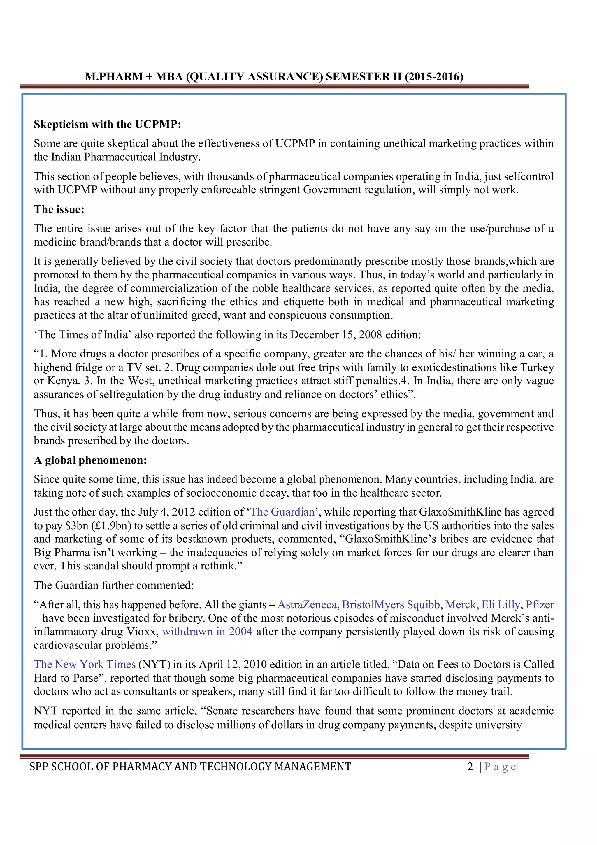 M.PHARM + MBA (QUALITY ASSURANCE) SEMESTER II (2015-2016)
SPP SCHOOL OF PHARMACY AND TECHNOLOGY MANAGEMENT 2 | P a g e
Skepticism with the UCPMP:
Some are quite skeptical about the effectiveness of UCPMP in containing unethical marketing practices within
the Indian Pharmaceutical Industry.
This section of people believes, with thousands of pharmaceutical companies operating in India, just selfcontrol
with UCPMP without any properly enforceable stringent Government regulation, will simply not work.
The issue:
The entire issue arises out of the key factor that the patients do not have any say on the use/purchase of a
medicine brand/brands that a doctor will prescribe.
It is generally believed by the civil society that doctors predominantly prescribe mostly those brands,which are
promoted to them by the pharmaceutical companies in various ways. Thus, in today’s world and particularly in
India, the degree of commercialization of the noble healthcare services, as reported quite often by the media,
has reached a new high, sacrificing the ethics and etiquette both in medical and pharmaceutical marketing
practices at the altar of unlimited greed, want and conspicuous consumption.
‘The Times of India’ also reported the following in its December 15, 2008 edition:
“1. More drugs a doctor prescribes of a specific company, greater are the chances of his/ her winning a car, a
highend fridge or a TV set. 2. Drug companies dole out free trips with family to exoticdestinations like Turkey
or Kenya. 3. In the West, unethical marketing practices attract stiff penalties.4. In India, there are only vague
assurances of selfregulation by the drug industry and reliance on doctors’ ethics”.
Thus, it has been quite a while from now, serious concerns are being expressed by the media, government and
the civil society at large about the means adopted by the pharmaceutical industry in general to get their respective
brands prescribed by the doctors.
A global phenomenon:
Since quite some time, this issue has indeed become a global phenomenon. Many countries, including India, are
taking note of such examples of socioeconomic decay, that too in the healthcare sector.
Just the other day, the July 4, 2012 edition of ‘The Guardian’, while reporting that GlaxoSmithKline has agreed
to pay $3bn (£1.9bn) to settle a series of old criminal and civil investigations by the US authorities into the sales
and marketing of some of its bestknown products, commented, “GlaxoSmithKline’s bribes are evidence that
Big Pharma isn’t working – the inadequacies of relying solely on market forces for our drugs are clearer than
ever. This scandal should prompt a rethink.”
The Guardian further commented:
“After all, this has happened before. All the giants – AstraZeneca, BristolMyers Squibb, Merck, Eli Lilly, Pfizer
– have been investigated for bribery. One of the most notorious episodes of misconduct involved Merck’s anti-
inflammatory drug Vioxx, withdrawn in 2004 after the company persistently played down its risk of causing
cardiovascular problems.”
The New York Times (NYT) in its April 12, 2010 edition in an article titled, “Data on Fees to Doctors is Called
Hard to Parse”, reported that though some big pharmaceutical companies have started disclosing payments to
doctors who act as consultants or speakers, many still find it far too difficult to follow the money trail.
NYT reported in the same article, “Senate researchers have found that some prominent doctors at academic
medical centers have failed to disclose millions of dollars in drug company payments, despite university
 