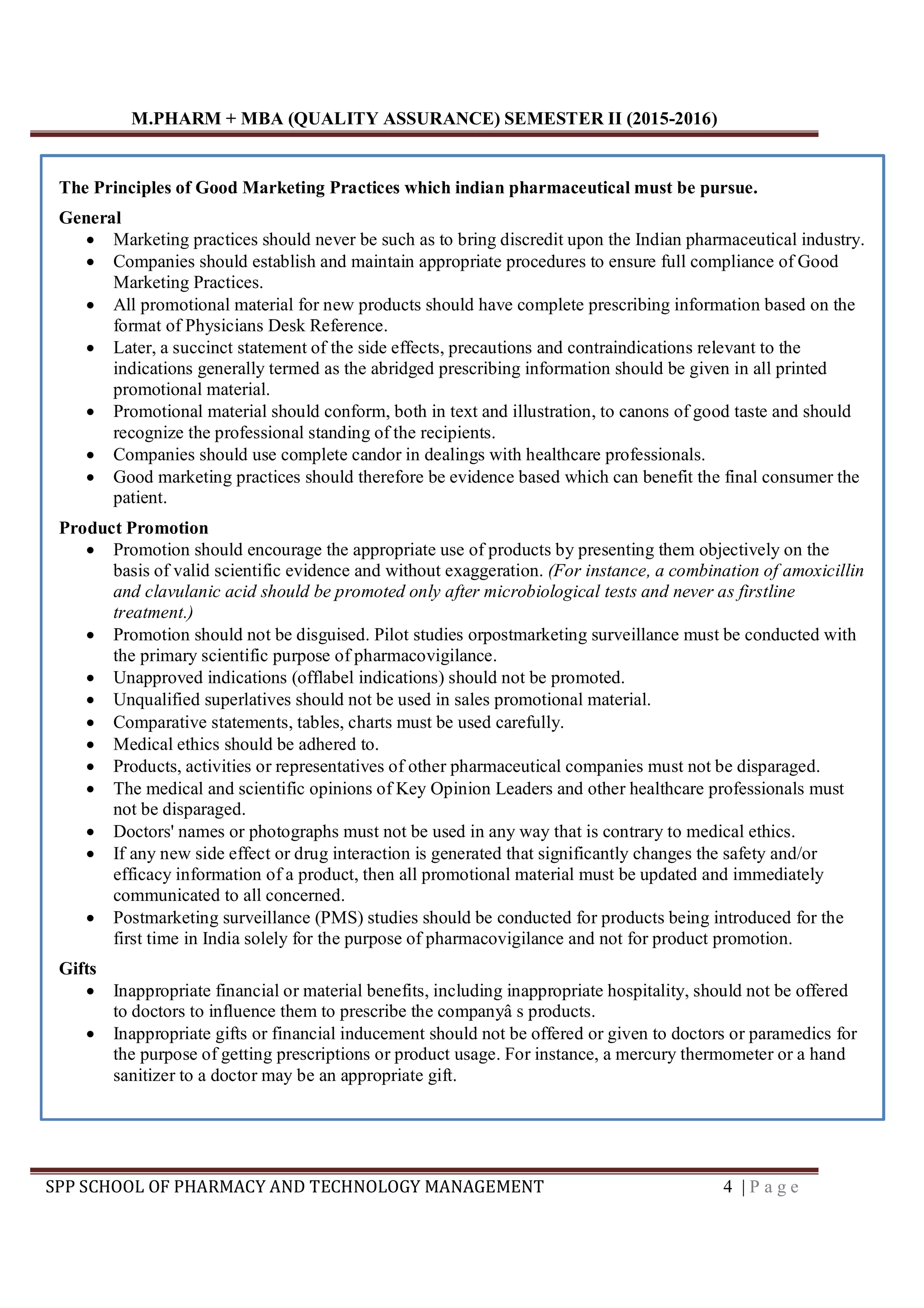 M.PHARM + MBA (QUALITY ASSURANCE) SEMESTER II (2015-2016)
SPP SCHOOL OF PHARMACY AND TECHNOLOGY MANAGEMENT 4 | P a g e
The Principles of Good Marketing Practices which indian pharmaceutical must be pursue.
General
 Marketing practices should never be such as to bring discredit upon the Indian pharmaceutical industry.
 Companies should establish and maintain appropriate procedures to ensure full compliance of Good
Marketing Practices.
 All promotional material for new products should have complete prescribing information based on the
format of Physicians Desk Reference.
 Later, a succinct statement of the side effects, precautions and contraindications relevant to the
indications generally termed as the abridged prescribing information should be given in all printed
promotional material.
 Promotional material should conform, both in text and illustration, to canons of good taste and should
recognize the professional standing of the recipients.
 Companies should use complete candor in dealings with healthcare professionals.
 Good marketing practices should therefore be evidence based which can benefit the final consumer the
patient.
Product Promotion
 Promotion should encourage the appropriate use of products by presenting them objectively on the
basis of valid scientific evidence and without exaggeration. (For instance, a combination of amoxicillin
and clavulanic acid should be promoted only after microbiological tests and never as firstline
treatment.)
 Promotion should not be disguised. Pilot studies orpostmarketing surveillance must be conducted with
the primary scientific purpose of pharmacovigilance.
 Unapproved indications (offlabel indications) should not be promoted.
 Unqualified superlatives should not be used in sales promotional material.
 Comparative statements, tables, charts must be used carefully.
 Medical ethics should be adhered to.
 Products, activities or representatives of other pharmaceutical companies must not be disparaged.
 The medical and scientific opinions of Key Opinion Leaders and other healthcare professionals must
not be disparaged.
 Doctors' names or photographs must not be used in any way that is contrary to medical ethics.
 If any new side effect or drug interaction is generated that significantly changes the safety and/or
efficacy information of a product, then all promotional material must be updated and immediately
communicated to all concerned.
 Postmarketing surveillance (PMS) studies should be conducted for products being introduced for the
first time in India solely for the purpose of pharmacovigilance and not for product promotion.
Gifts
 Inappropriate financial or material benefits, including inappropriate hospitality, should not be offered
to doctors to influence them to prescribe the companyâ s products.
 Inappropriate gifts or financial inducement should not be offered or given to doctors or paramedics for
the purpose of getting prescriptions or product usage. For instance, a mercury thermometer or a hand
sanitizer to a doctor may be an appropriate gift.
 