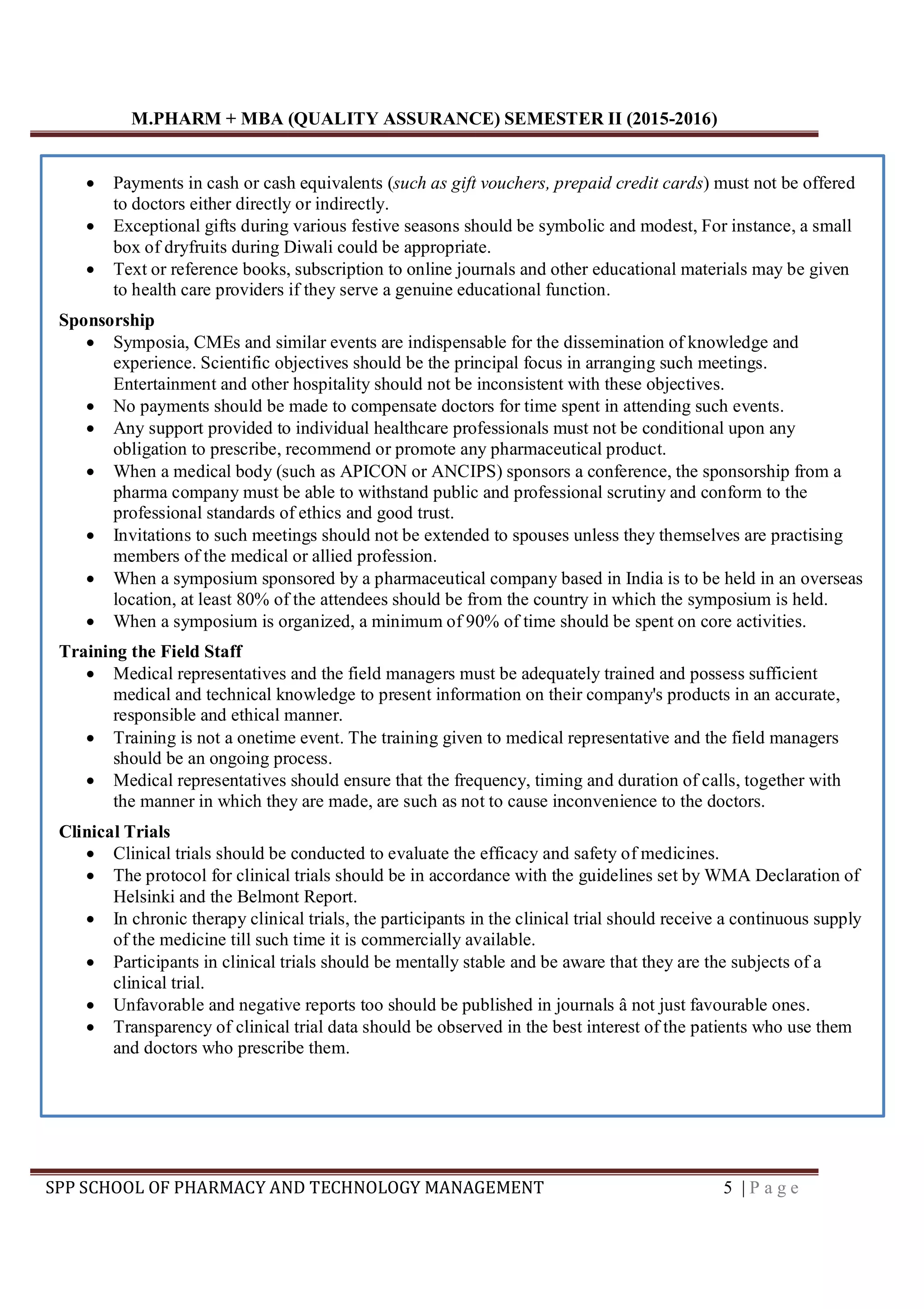 M.PHARM + MBA (QUALITY ASSURANCE) SEMESTER II (2015-2016)
SPP SCHOOL OF PHARMACY AND TECHNOLOGY MANAGEMENT 5 | P a g e
 Payments in cash or cash equivalents (such as gift vouchers, prepaid credit cards) must not be offered
to doctors either directly or indirectly.
 Exceptional gifts during various festive seasons should be symbolic and modest, For instance, a small
box of dryfruits during Diwali could be appropriate.
 Text or reference books, subscription to online journals and other educational materials may be given
to health care providers if they serve a genuine educational function.
Sponsorship
 Symposia, CMEs and similar events are indispensable for the dissemination of knowledge and
experience. Scientific objectives should be the principal focus in arranging such meetings.
Entertainment and other hospitality should not be inconsistent with these objectives.
 No payments should be made to compensate doctors for time spent in attending such events.
 Any support provided to individual healthcare professionals must not be conditional upon any
obligation to prescribe, recommend or promote any pharmaceutical product.
 When a medical body (such as APICON or ANCIPS) sponsors a conference, the sponsorship from a
pharma company must be able to withstand public and professional scrutiny and conform to the
professional standards of ethics and good trust.
 Invitations to such meetings should not be extended to spouses unless they themselves are practising
members of the medical or allied profession.
 When a symposium sponsored by a pharmaceutical company based in India is to be held in an overseas
location, at least 80% of the attendees should be from the country in which the symposium is held.
 When a symposium is organized, a minimum of 90% of time should be spent on core activities.
Training the Field Staff
 Medical representatives and the field managers must be adequately trained and possess sufficient
medical and technical knowledge to present information on their company's products in an accurate,
responsible and ethical manner.
 Training is not a onetime event. The training given to medical representative and the field managers
should be an ongoing process.
 Medical representatives should ensure that the frequency, timing and duration of calls, together with
the manner in which they are made, are such as not to cause inconvenience to the doctors.
Clinical Trials
 Clinical trials should be conducted to evaluate the efficacy and safety of medicines.
 The protocol for clinical trials should be in accordance with the guidelines set by WMA Declaration of
Helsinki and the Belmont Report.
 In chronic therapy clinical trials, the participants in the clinical trial should receive a continuous supply
of the medicine till such time it is commercially available.
 Participants in clinical trials should be mentally stable and be aware that they are the subjects of a
clinical trial.
 Unfavorable and negative reports too should be published in journals â not just favourable ones.
 Transparency of clinical trial data should be observed in the best interest of the patients who use them
and doctors who prescribe them.
 