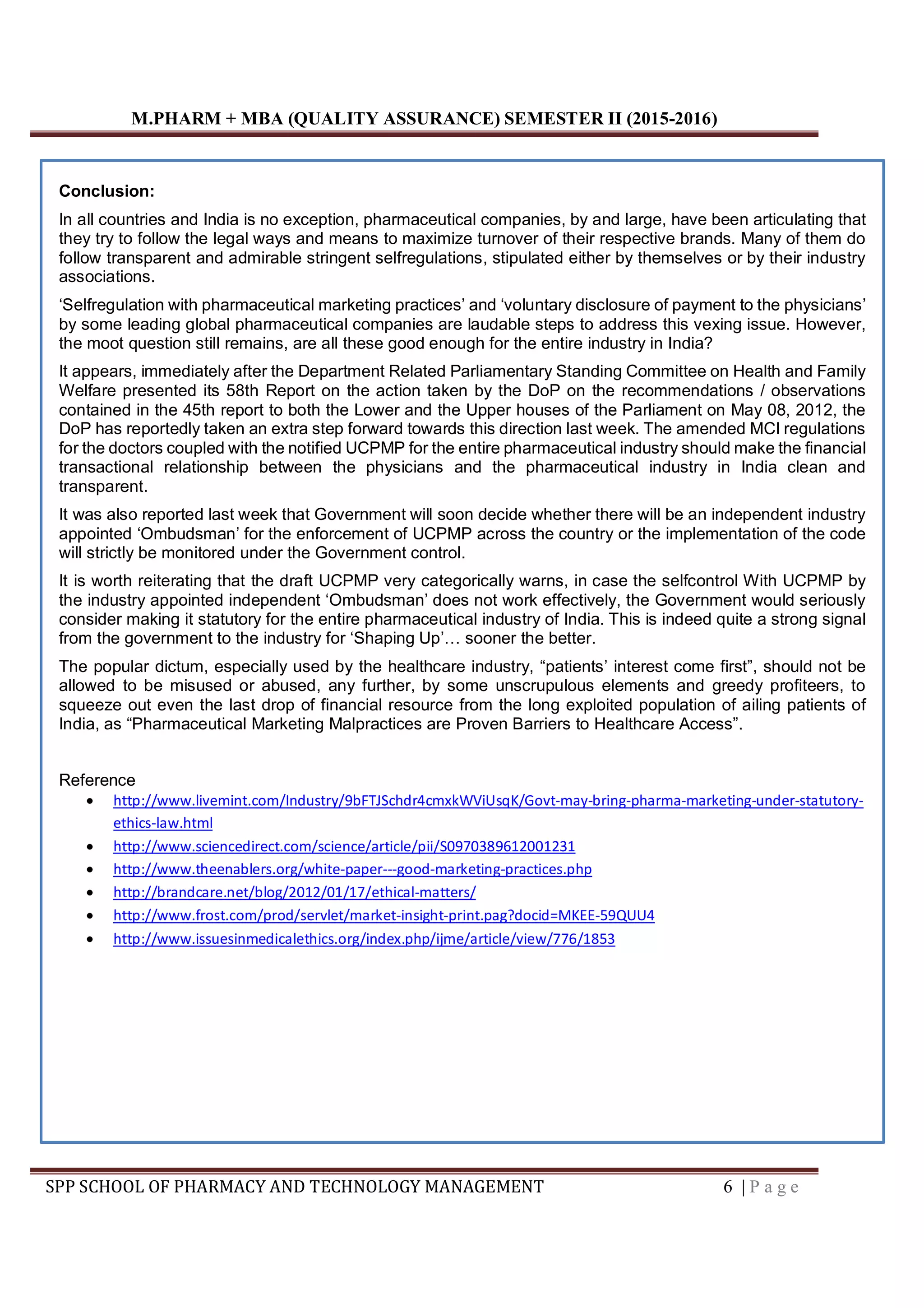 M.PHARM + MBA (QUALITY ASSURANCE) SEMESTER II (2015-2016)
SPP SCHOOL OF PHARMACY AND TECHNOLOGY MANAGEMENT 6 | P a g e
Conclusion:
In all countries and India is no exception, pharmaceutical companies, by and large, have been articulating that
they try to follow the legal ways and means to maximize turnover of their respective brands. Many of them do
follow transparent and admirable stringent selfregulations, stipulated either by themselves or by their industry
associations.
‘Selfregulation with pharmaceutical marketing practices’ and ‘voluntary disclosure of payment to the physicians’
by some leading global pharmaceutical companies are laudable steps to address this vexing issue. However,
the moot question still remains, are all these good enough for the entire industry in India?
It appears, immediately after the Department Related Parliamentary Standing Committee on Health and Family
Welfare presented its 58th Report on the action taken by the DoP on the recommendations / observations
contained in the 45th report to both the Lower and the Upper houses of the Parliament on May 08, 2012, the
DoP has reportedly taken an extra step forward towards this direction last week. The amended MCI regulations
for the doctors coupled with the notified UCPMP for the entire pharmaceutical industry should make the financial
transactional relationship between the physicians and the pharmaceutical industry in India clean and
transparent.
It was also reported last week that Government will soon decide whether there will be an independent industry
appointed ‘Ombudsman’ for the enforcement of UCPMP across the country or the implementation of the code
will strictly be monitored under the Government control.
It is worth reiterating that the draft UCPMP very categorically warns, in case the selfcontrol With UCPMP by
the industry appointed independent ‘Ombudsman’ does not work effectively, the Government would seriously
consider making it statutory for the entire pharmaceutical industry of India. This is indeed quite a strong signal
from the government to the industry for ‘Shaping Up’… sooner the better.
The popular dictum, especially used by the healthcare industry, “patients’ interest come first”, should not be
allowed to be misused or abused, any further, by some unscrupulous elements and greedy profiteers, to
squeeze out even the last drop of financial resource from the long exploited population of ailing patients of
India, as “Pharmaceutical Marketing Malpractices are Proven Barriers to Healthcare Access”.
Reference
 http://www.livemint.com/Industry/9bFTJSchdr4cmxkWViUsqK/Govt-may-bring-pharma-marketing-under-statutory-
ethics-law.html
 http://www.sciencedirect.com/science/article/pii/S0970389612001231
 http://www.theenablers.org/white-paper---good-marketing-practices.php
 http://brandcare.net/blog/2012/01/17/ethical-matters/
 http://www.frost.com/prod/servlet/market-insight-print.pag?docid=MKEE-59QUU4
 http://www.issuesinmedicalethics.org/index.php/ijme/article/view/776/1853
 
