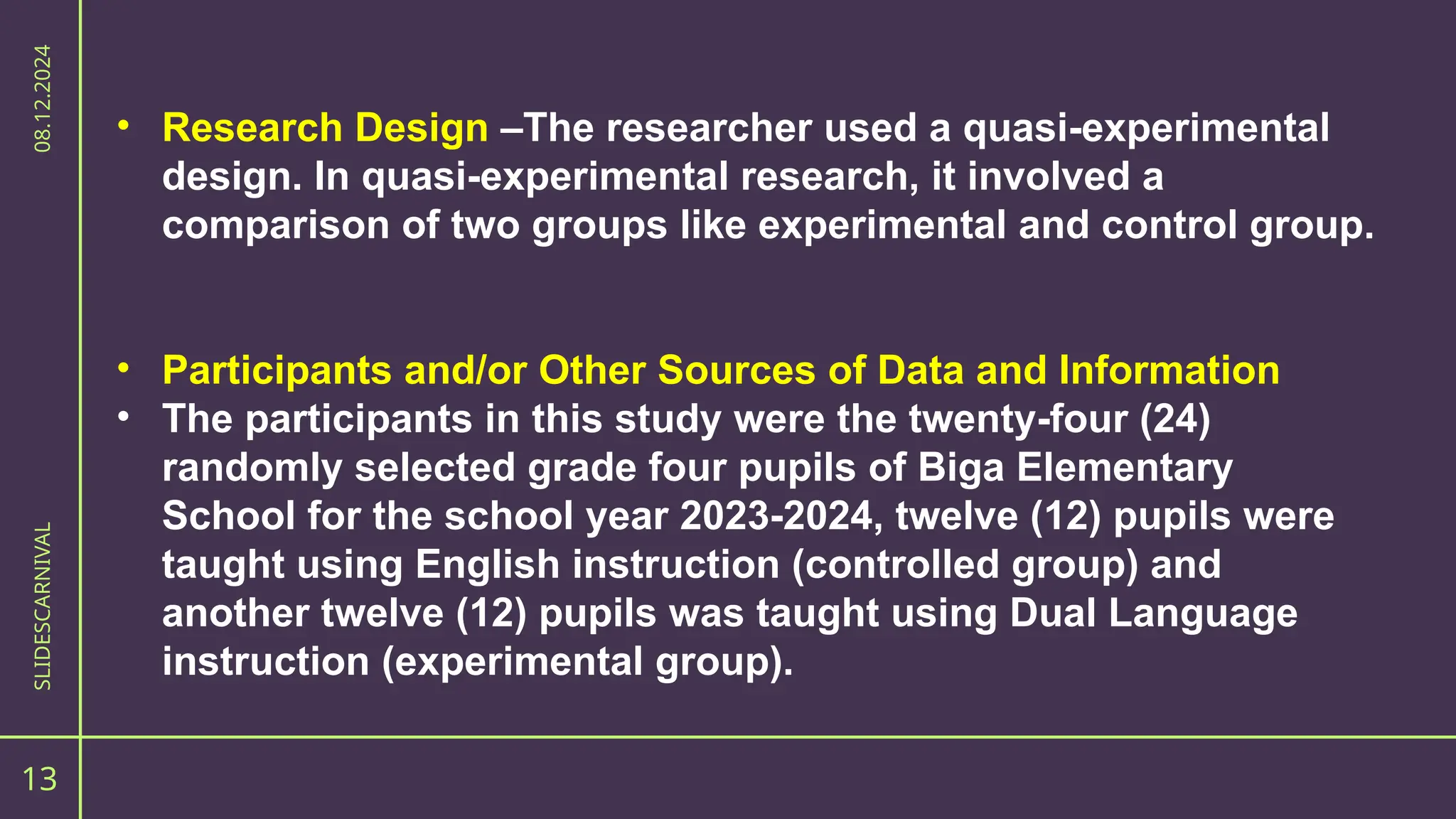 13
SLIDESCARNIVAL
08.12.2024
• Research Design –The researcher used a quasi-experimental
design. In quasi-experimental research, it involved a
comparison of two groups like experimental and control group.
• Participants and/or Other Sources of Data and Information
• The participants in this study were the twenty-four (24)
randomly selected grade four pupils of Biga Elementary
School for the school year 2023-2024, twelve (12) pupils were
taught using English instruction (controlled group) and
another twelve (12) pupils was taught using Dual Language
instruction (experimental group).
 
