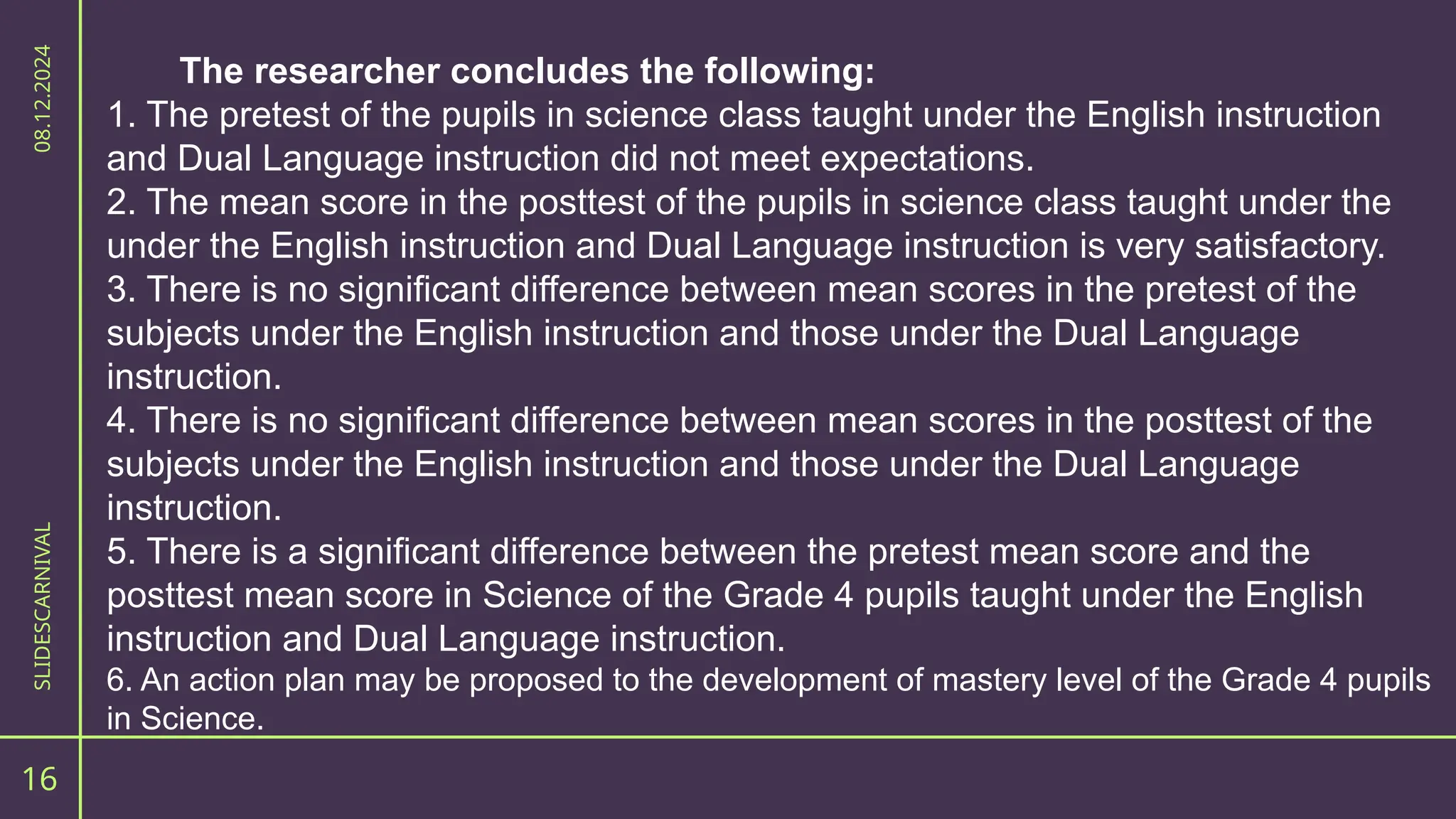 The researcher concludes the following:
1. The pretest of the pupils in science class taught under the English instruction
and Dual Language instruction did not meet expectations.
2. The mean score in the posttest of the pupils in science class taught under the
under the English instruction and Dual Language instruction is very satisfactory.
3. There is no significant difference between mean scores in the pretest of the
subjects under the English instruction and those under the Dual Language
instruction.
4. There is no significant difference between mean scores in the posttest of the
subjects under the English instruction and those under the Dual Language
instruction.
5. There is a significant difference between the pretest mean score and the
posttest mean score in Science of the Grade 4 pupils taught under the English
instruction and Dual Language instruction.
6. An action plan may be proposed to the development of mastery level of the Grade 4 pupils
in Science.
16
SLIDESCARNIVAL
08.12.2024
 