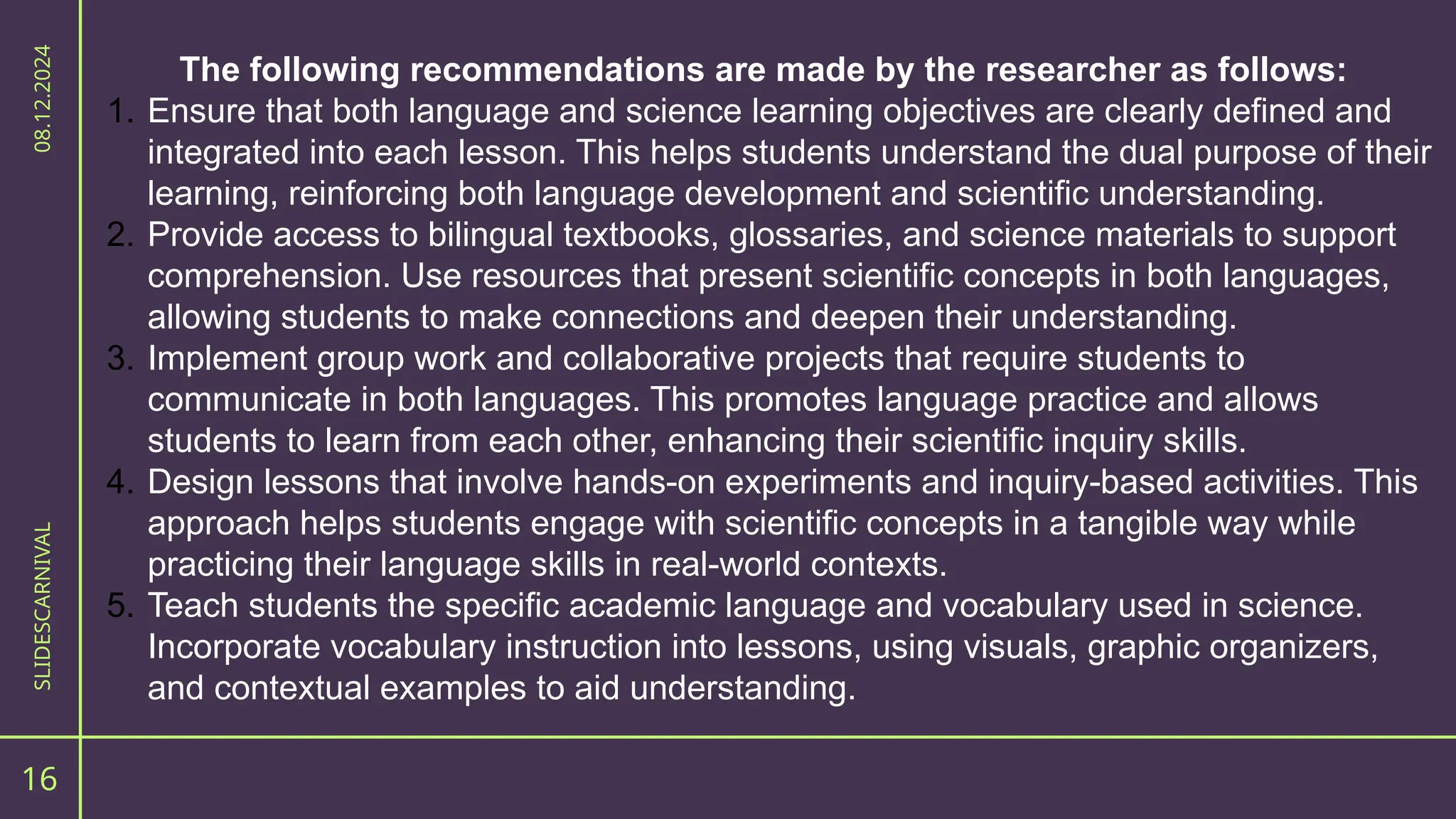 The following recommendations are made by the researcher as follows:
1. Ensure that both language and science learning objectives are clearly defined and
integrated into each lesson. This helps students understand the dual purpose of their
learning, reinforcing both language development and scientific understanding.
2. Provide access to bilingual textbooks, glossaries, and science materials to support
comprehension. Use resources that present scientific concepts in both languages,
allowing students to make connections and deepen their understanding.
3. Implement group work and collaborative projects that require students to
communicate in both languages. This promotes language practice and allows
students to learn from each other, enhancing their scientific inquiry skills.
4. Design lessons that involve hands-on experiments and inquiry-based activities. This
approach helps students engage with scientific concepts in a tangible way while
practicing their language skills in real-world contexts.
5. Teach students the specific academic language and vocabulary used in science.
Incorporate vocabulary instruction into lessons, using visuals, graphic organizers,
and contextual examples to aid understanding.
16
SLIDESCARNIVAL
08.12.2024
 