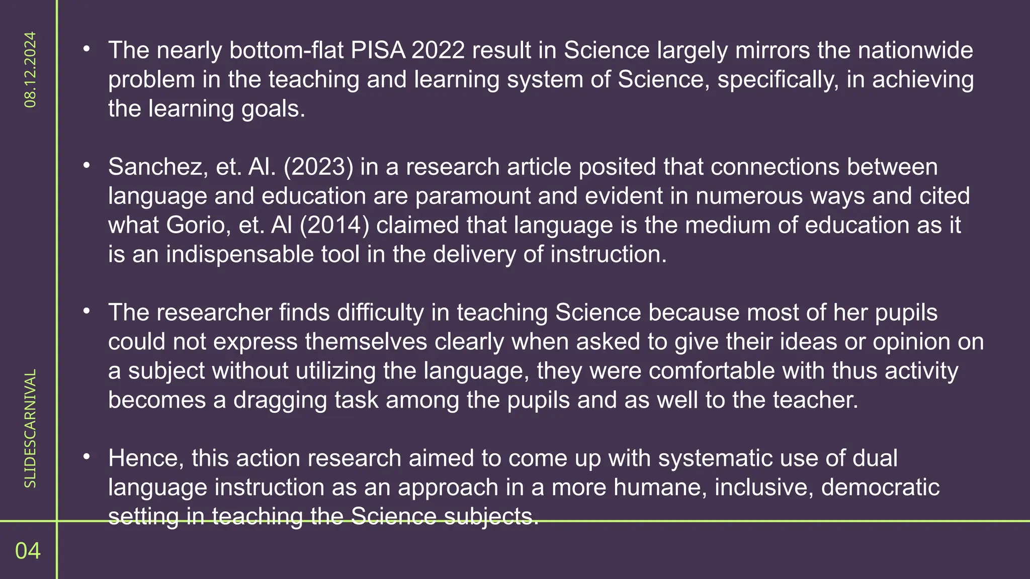 04
SLIDESCARNIVAL
08.12.2024
• The nearly bottom-flat PISA 2022 result in Science largely mirrors the nationwide
problem in the teaching and learning system of Science, specifically, in achieving
the learning goals.
• Sanchez, et. Al. (2023) in a research article posited that connections between
language and education are paramount and evident in numerous ways and cited
what Gorio, et. Al (2014) claimed that language is the medium of education as it
is an indispensable tool in the delivery of instruction.
• The researcher finds difficulty in teaching Science because most of her pupils
could not express themselves clearly when asked to give their ideas or opinion on
a subject without utilizing the language, they were comfortable with thus activity
becomes a dragging task among the pupils and as well to the teacher.
• Hence, this action research aimed to come up with systematic use of dual
language instruction as an approach in a more humane, inclusive, democratic
setting in teaching the Science subjects.
 