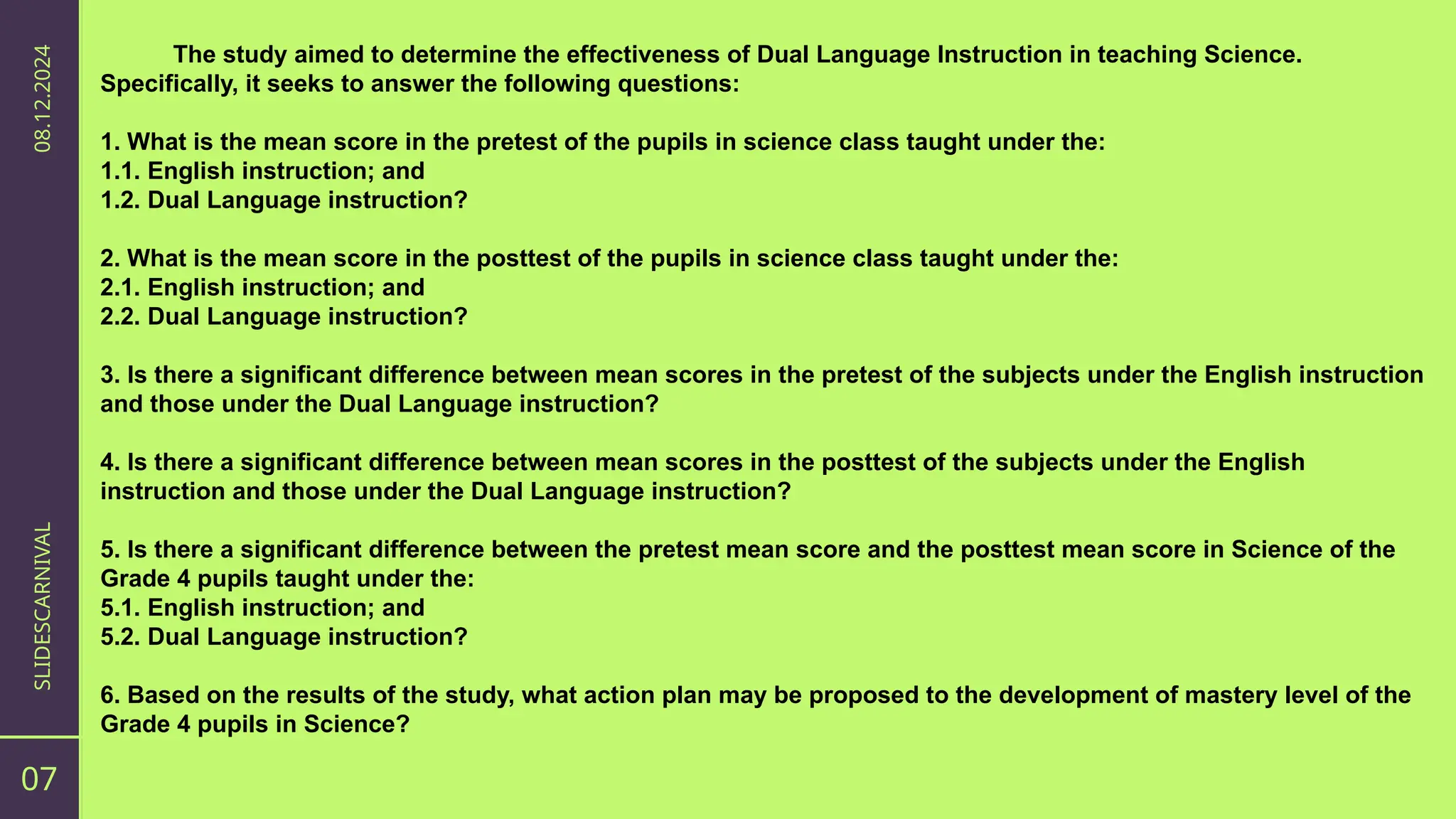 07
SLIDESCARNIVAL
08.12.2024
The study aimed to determine the effectiveness of Dual Language Instruction in teaching Science.
Specifically, it seeks to answer the following questions:
1. What is the mean score in the pretest of the pupils in science class taught under the:
1.1. English instruction; and
1.2. Dual Language instruction?
2. What is the mean score in the posttest of the pupils in science class taught under the:
2.1. English instruction; and
2.2. Dual Language instruction?
3. Is there a significant difference between mean scores in the pretest of the subjects under the English instruction
and those under the Dual Language instruction?
4. Is there a significant difference between mean scores in the posttest of the subjects under the English
instruction and those under the Dual Language instruction?
5. Is there a significant difference between the pretest mean score and the posttest mean score in Science of the
Grade 4 pupils taught under the:
5.1. English instruction; and
5.2. Dual Language instruction?
6. Based on the results of the study, what action plan may be proposed to the development of mastery level of the
Grade 4 pupils in Science?
 