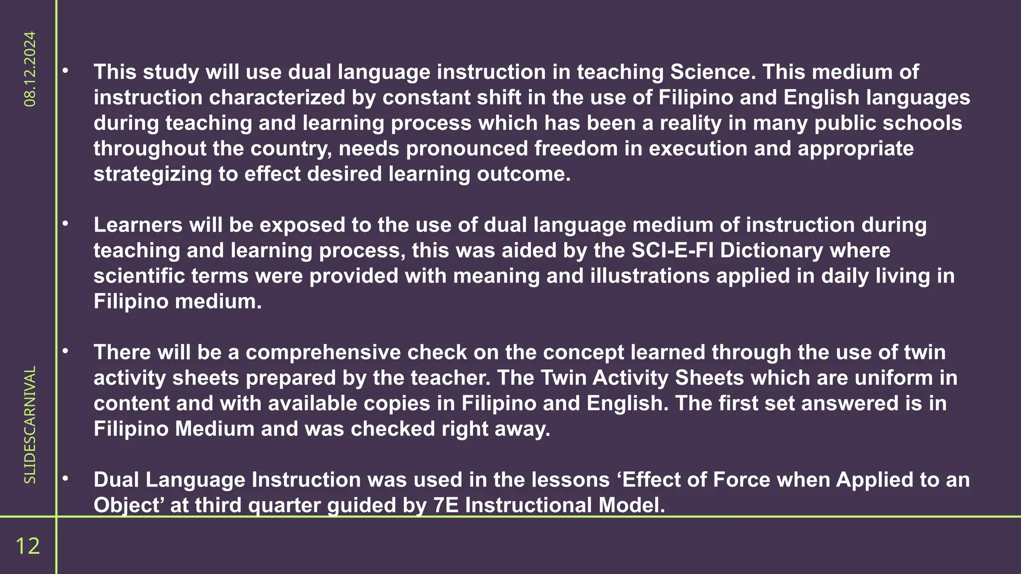 12
SLIDESCARNIVAL
08.12.2024
• This study will use dual language instruction in teaching Science. This medium of
instruction characterized by constant shift in the use of Filipino and English languages
during teaching and learning process which has been a reality in many public schools
throughout the country, needs pronounced freedom in execution and appropriate
strategizing to effect desired learning outcome.
• Learners will be exposed to the use of dual language medium of instruction during
teaching and learning process, this was aided by the SCI-E-FI Dictionary where
scientific terms were provided with meaning and illustrations applied in daily living in
Filipino medium.
• There will be a comprehensive check on the concept learned through the use of twin
activity sheets prepared by the teacher. The Twin Activity Sheets which are uniform in
content and with available copies in Filipino and English. The first set answered is in
Filipino Medium and was checked right away.
• Dual Language Instruction was used in the lessons ‘Effect of Force when Applied to an
Object’ at third quarter guided by 7E Instructional Model.
 