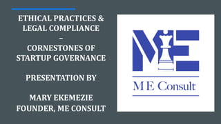 ETHICAL PRACTICES &
LEGAL COMPLIANCE
–
CORNESTONES OF
STARTUP GOVERNANCE
PRESENTATION BY
MARY EKEMEZIE
FOUNDER, ME CONSULT
 