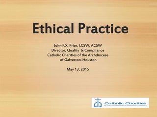 Ethical Practice
John F.X. Prior, LCSW, ACSW
Director, Quality & Compliance
Catholic Charities of the Archdiocese
of Galveston-Houston
May 13, 2015
 