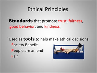 Ethical Principles Standards that promote trust , fairness , good behavior , and kindness Used as tools to help make ethical decisions S ociety Benefit P eople are an end F air