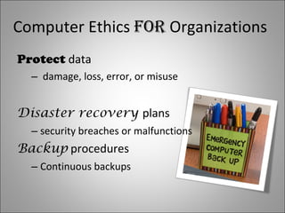 Computer Ethics for Organizations Protect data damage, loss, error, or misuse Disaster recovery plans security breaches or malfunctions Backup procedures Continuous backups