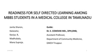 READINESS FOR SELF DIRECTED LEARNING AMONG
MBBS STUDENTS IN A MEDICAL COLLEGE IN TAMILNADU
13-02-2024 1
Guide:
Dr. E. COWSHIK MD., DPH,DNB,
Assistant Professor,
Department of Community Medicine,
GMCH Tiruppur.
Janita Sharon,
Kalaiselvi,
Kaviya. R,
Madhubala,
Mano Supraja.
 