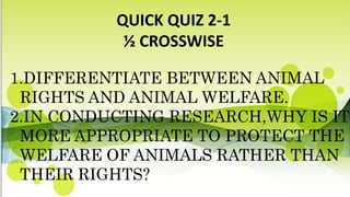 QUICK QUIZ 2-1
½ CROSSWISE
1.DIFFERENTIATE BETWEEN ANIMAL
RIGHTS AND ANIMAL WELFARE.
2.IN CONDUCTING RESEARCH,WHY IS IT
MORE APPROPRIATE TO PROTECT THE
WELFARE OF ANIMALS RATHER THAN
THEIR RIGHTS?
 