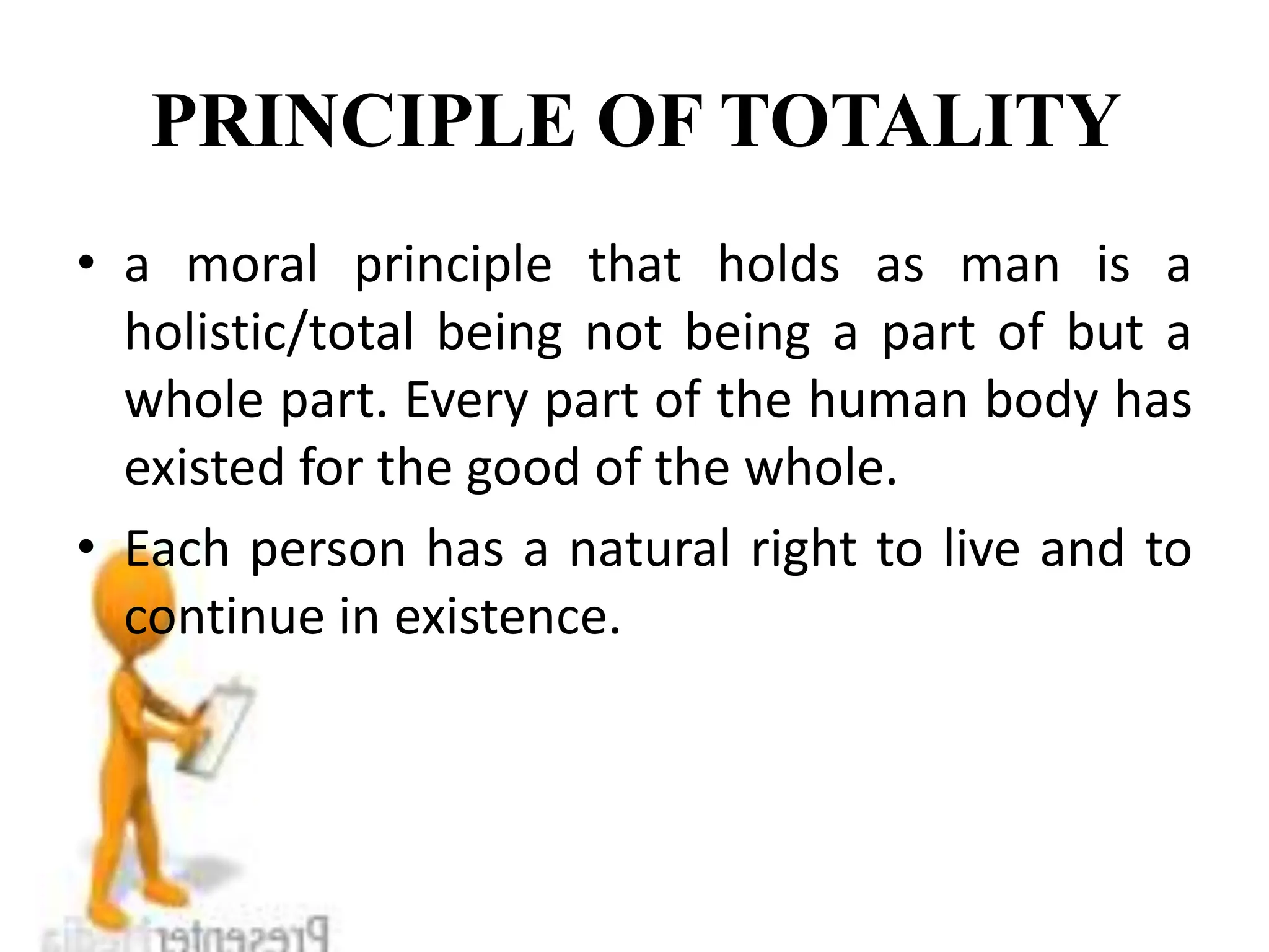 PRINCIPLE OF TOTALITY
• a moral principle that holds as man is a
holistic/total being not being a part of but a
whole part. Every part of the human body has
existed for the good of the whole.
• Each person has a natural right to live and to
continue in existence.
 