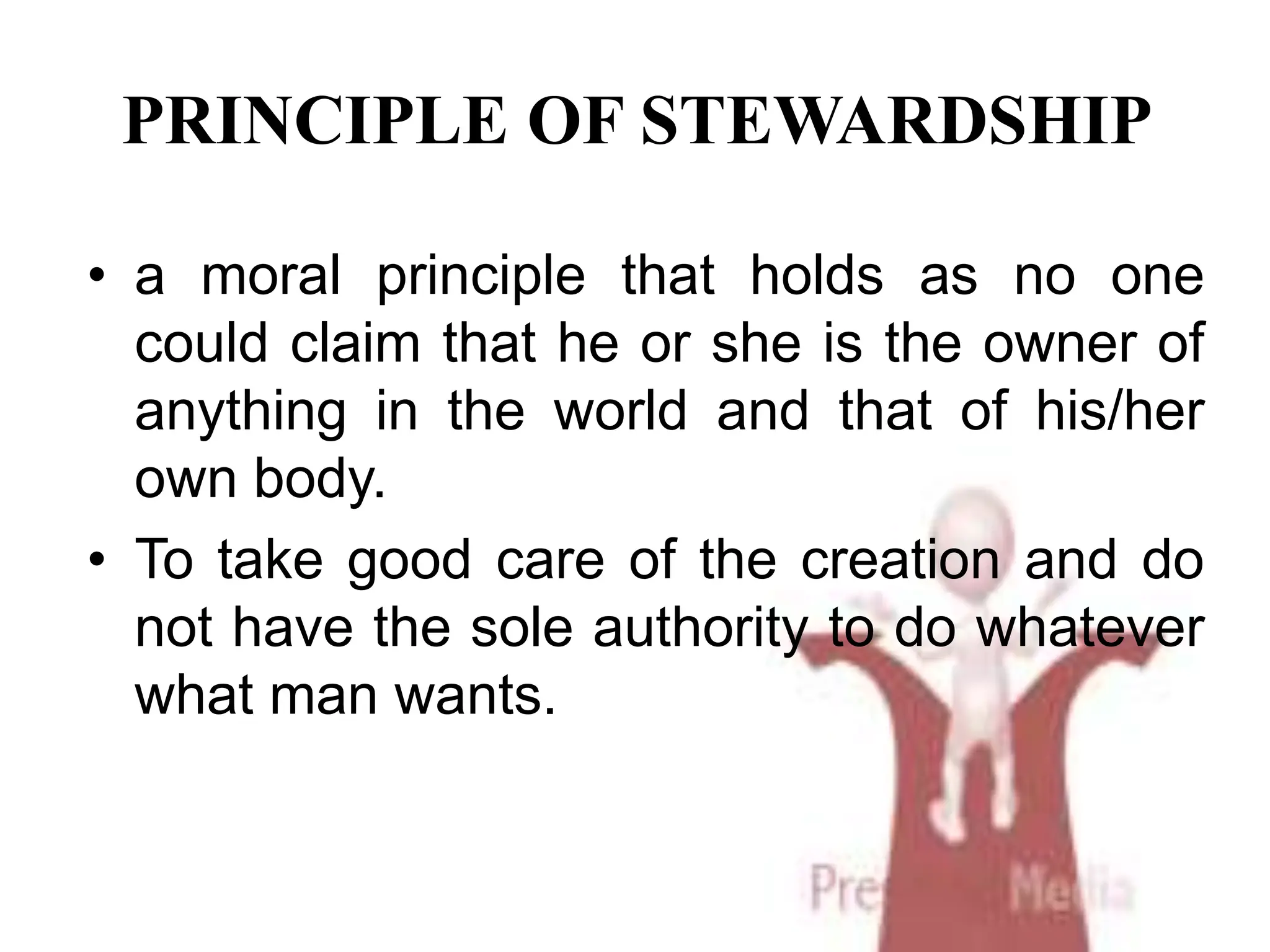 PRINCIPLE OF STEWARDSHIP
• a moral principle that holds as no one
could claim that he or she is the owner of
anything in the world and that of his/her
own body.
• To take good care of the creation and do
not have the sole authority to do whatever
what man wants.
 