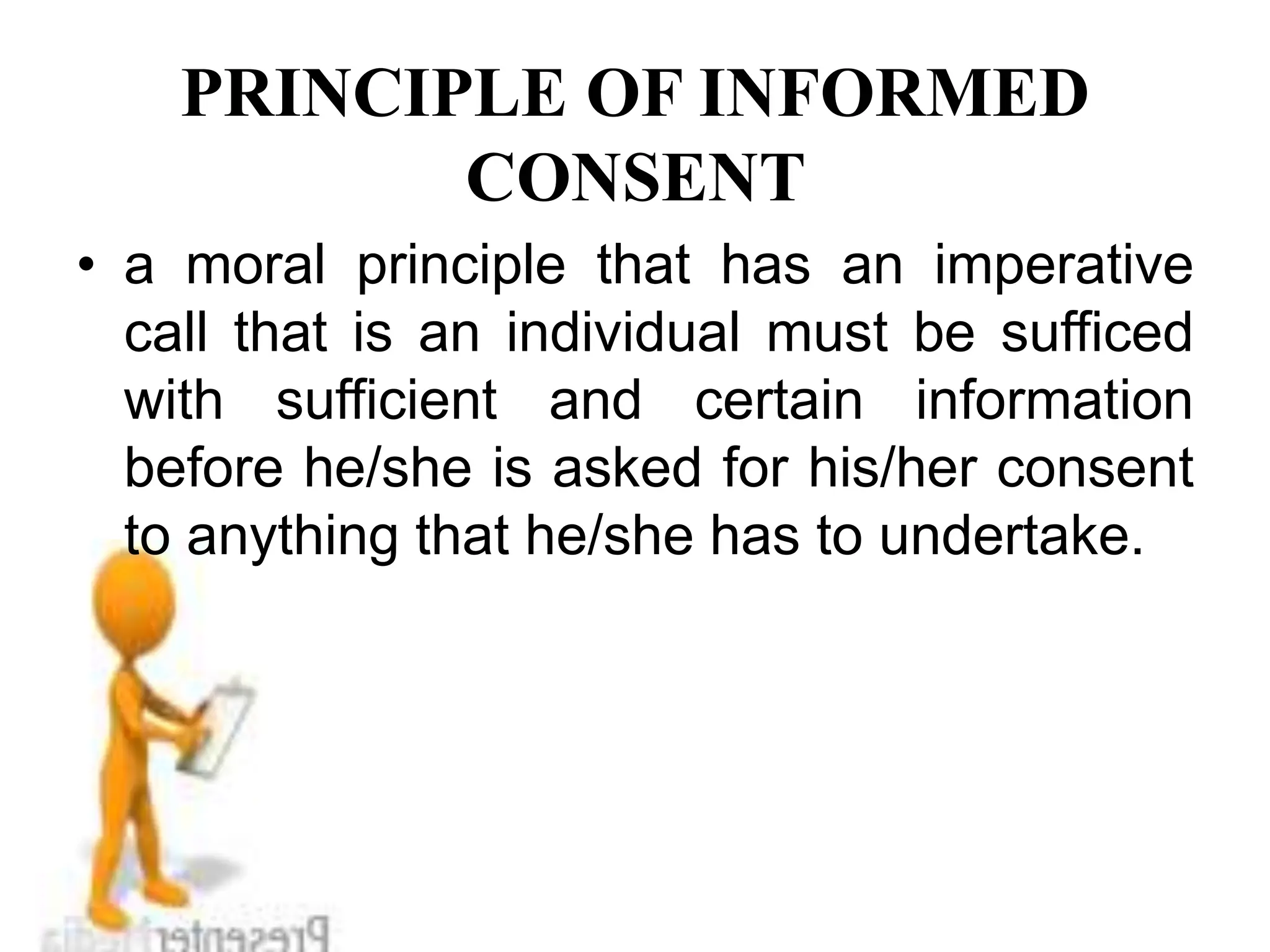 PRINCIPLE OF INFORMED
CONSENT
• a moral principle that has an imperative
call that is an individual must be sufficed
with sufficient and certain information
before he/she is asked for his/her consent
to anything that he/she has to undertake.
 