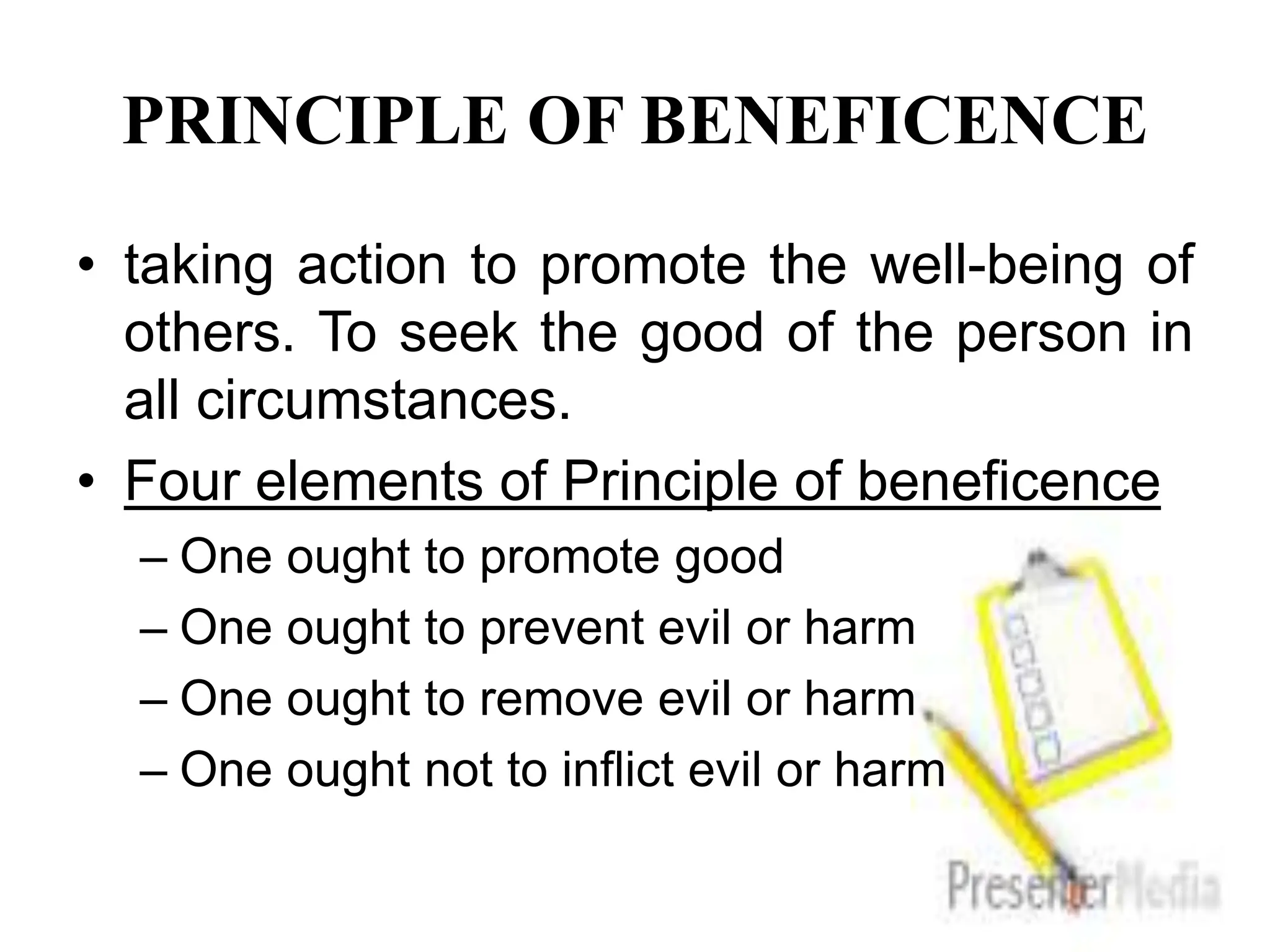 PRINCIPLE OF BENEFICENCE
• taking action to promote the well-being of
others. To seek the good of the person in
all circumstances.
• Four elements of Principle of beneficence
– One ought to promote good
– One ought to prevent evil or harm
– One ought to remove evil or harm
– One ought not to inflict evil or harm
 