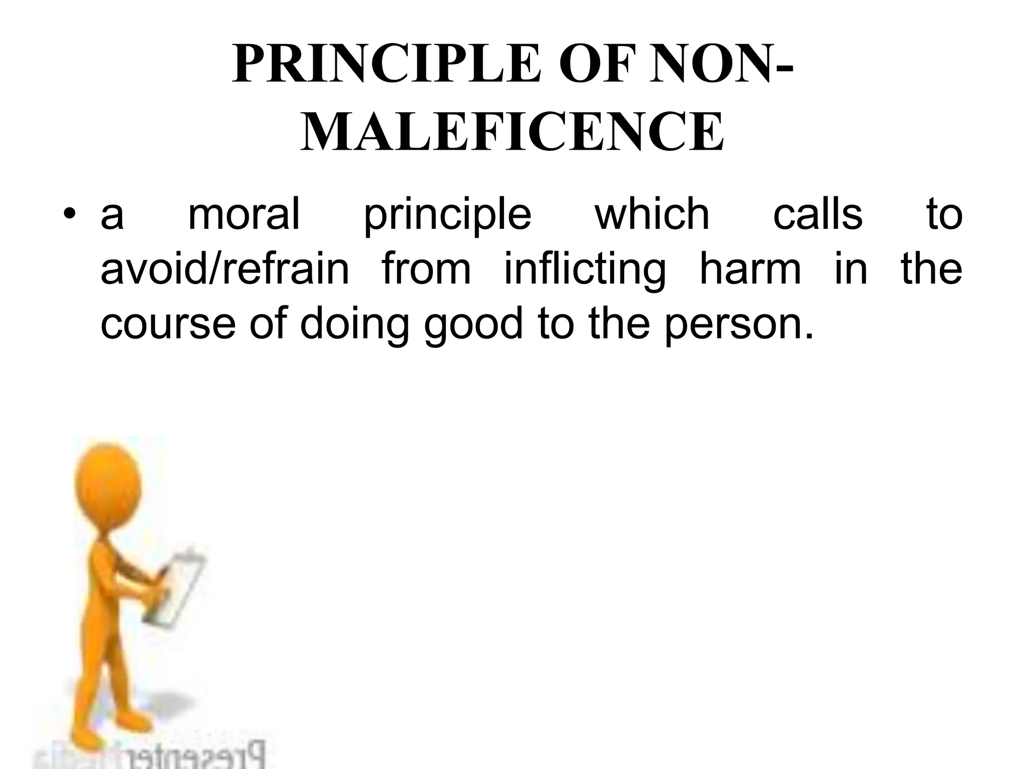 PRINCIPLE OF NON-
MALEFICENCE
• a moral principle which calls to
avoid/refrain from inflicting harm in the
course of doing good to the person.
 