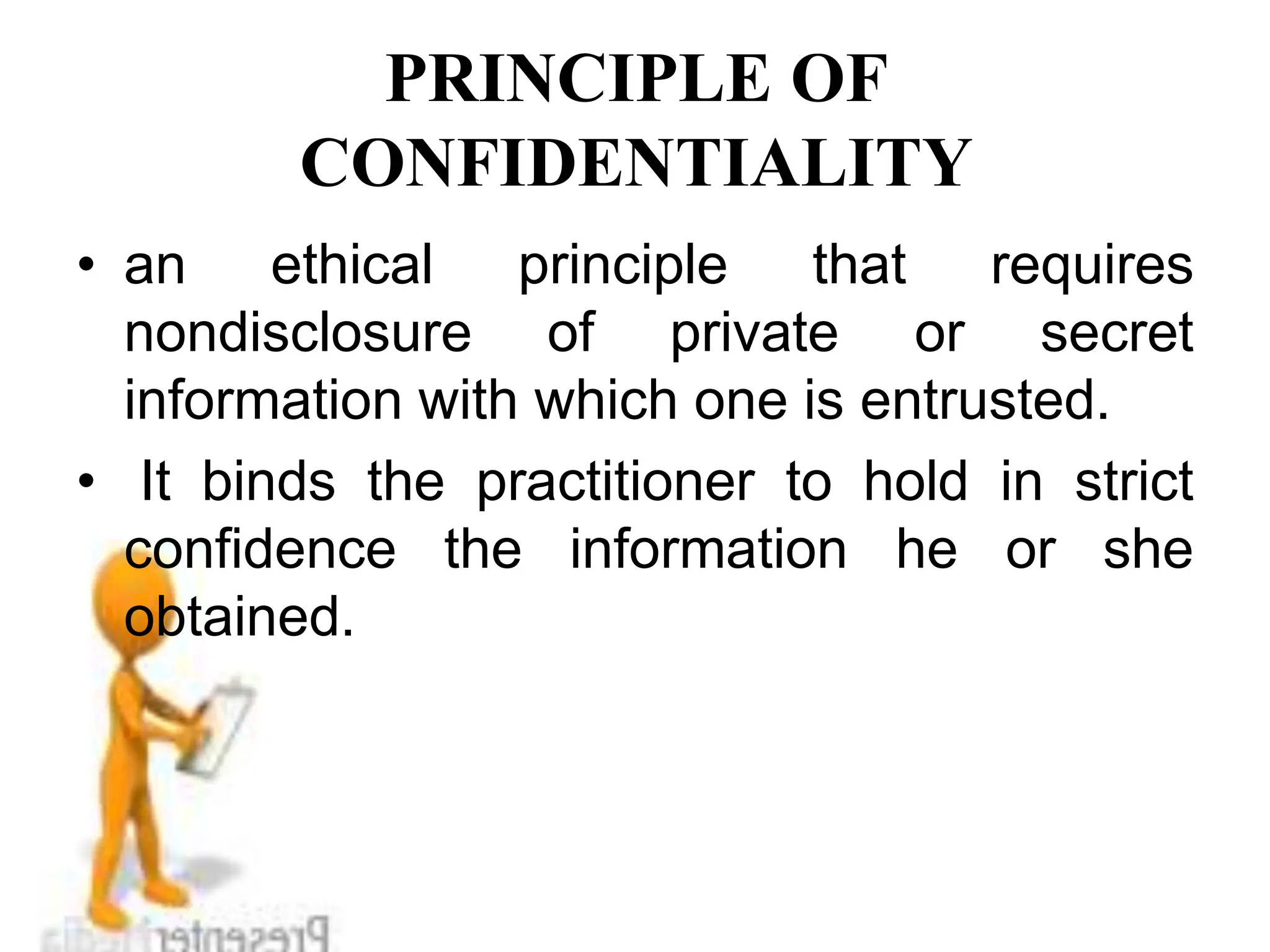 PRINCIPLE OF
CONFIDENTIALITY
• an ethical principle that requires
nondisclosure of private or secret
information with which one is entrusted.
• It binds the practitioner to hold in strict
confidence the information he or she
obtained.
 