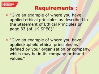Requirements :
 “Give an example of where you have
applied ethical principles as described in
the Statement of Ethical Principles on
page 33 (of UK-SPEC)”
 “Give an example of where you have
applied/upheld ethical principles as
defined by your organisation or company,
which may be in its company or brand
values.”
 