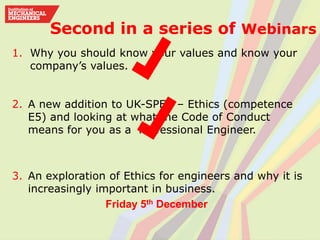 Second in a series of Webinars
1. Why you should know your values and know your
company’s values.
2. A new addition to UK-SPEC – Ethics (competence
E5) and looking at what the Code of Conduct
means for you as a Professional Engineer.
3. An exploration of Ethics for engineers and why it is
increasingly important in business.
Friday 5th December
 