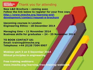 New L&D Brochure – coming soon
Follow the link below to register for your free copy
http://www.imeche.org/learning-and-
development/contact/request-a-brochure
Upcoming courses in London:
Engineering Ethics - 18 December 2014
Managing time – 11 November 2014
Business skills for graduates – 24 - 25 November 2014
TO BOOK CONTACT US:
Email: training@imeche.org
Telephone: +44 (0)20 7304 6907
Webinar part 3 on 5 December 2014
Ethical principles in engineering
Free training webinars:
www.imeche.org/learning/free-training-webinars
Thank you for attending
 