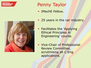 Penny Taylor
 IMechE Fellow.
 25 years in the car industry.
 Facilitates the ‘Applying
Ethical Principles in
Engineering’ course.
 Vice-Chair of Professional
Review Committee,
scrutinising all C.Eng
applications.
 