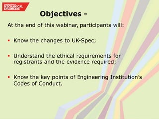 At the end of this webinar, participants will:
 Know the changes to UK-Spec;
 Understand the ethical requirements for
registrants and the evidence required;
 Know the key points of Engineering Institution’s
Codes of Conduct.
Objectives -
 