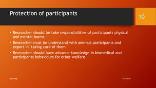 Protection of participants
• Researcher should be take responsibilities of participants physical
and mental harms
• Researcher must be understand with animals participants and
expert in taking care of them
• Researcher should have advance knowledge in biomedical and
participants behaviours for other welfare
11/17/2020
10
psycology
 